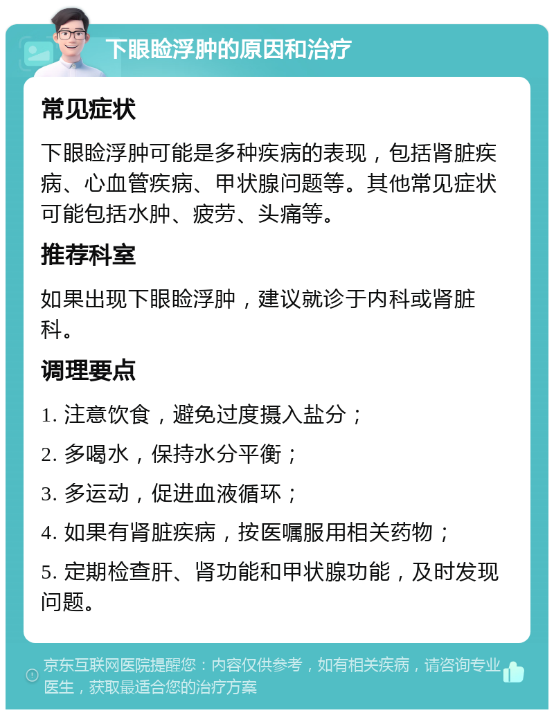 下眼睑浮肿的原因和治疗 常见症状 下眼睑浮肿可能是多种疾病的表现，包括肾脏疾病、心血管疾病、甲状腺问题等。其他常见症状可能包括水肿、疲劳、头痛等。 推荐科室 如果出现下眼睑浮肿，建议就诊于内科或肾脏科。 调理要点 1. 注意饮食，避免过度摄入盐分； 2. 多喝水，保持水分平衡； 3. 多运动，促进血液循环； 4. 如果有肾脏疾病，按医嘱服用相关药物； 5. 定期检查肝、肾功能和甲状腺功能，及时发现问题。