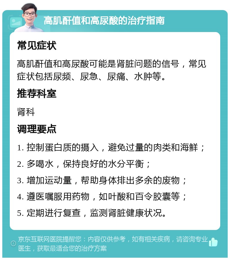 高肌酐值和高尿酸的治疗指南 常见症状 高肌酐值和高尿酸可能是肾脏问题的信号，常见症状包括尿频、尿急、尿痛、水肿等。 推荐科室 肾科 调理要点 1. 控制蛋白质的摄入，避免过量的肉类和海鲜； 2. 多喝水，保持良好的水分平衡； 3. 增加运动量，帮助身体排出多余的废物； 4. 遵医嘱服用药物，如叶酸和百令胶囊等； 5. 定期进行复查，监测肾脏健康状况。