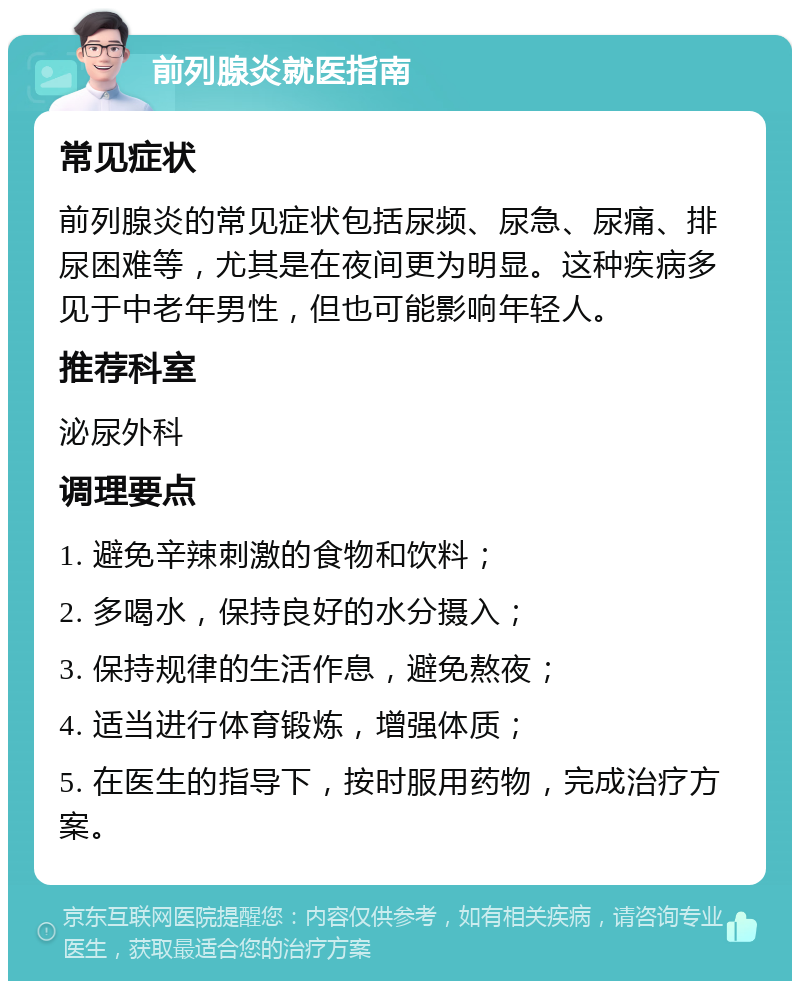 前列腺炎就医指南 常见症状 前列腺炎的常见症状包括尿频、尿急、尿痛、排尿困难等，尤其是在夜间更为明显。这种疾病多见于中老年男性，但也可能影响年轻人。 推荐科室 泌尿外科 调理要点 1. 避免辛辣刺激的食物和饮料； 2. 多喝水，保持良好的水分摄入； 3. 保持规律的生活作息，避免熬夜； 4. 适当进行体育锻炼，增强体质； 5. 在医生的指导下，按时服用药物，完成治疗方案。