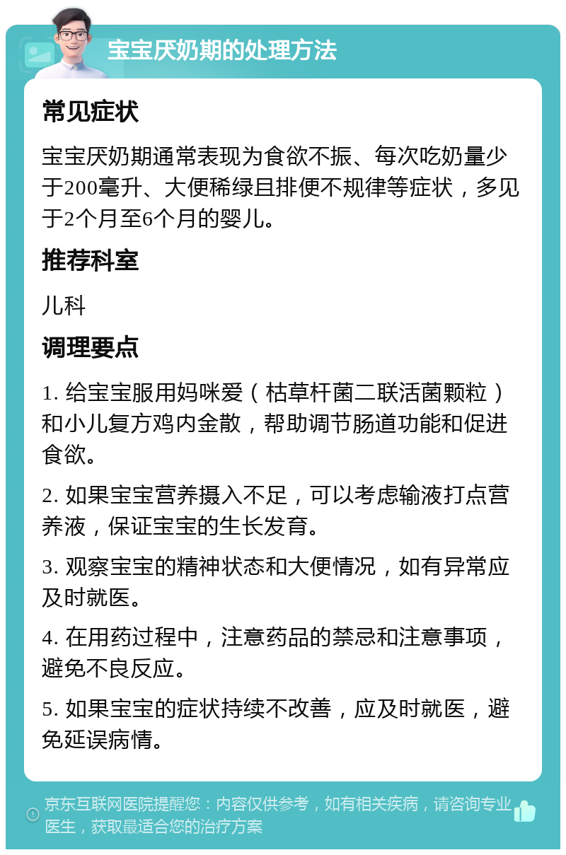 宝宝厌奶期的处理方法 常见症状 宝宝厌奶期通常表现为食欲不振、每次吃奶量少于200毫升、大便稀绿且排便不规律等症状，多见于2个月至6个月的婴儿。 推荐科室 儿科 调理要点 1. 给宝宝服用妈咪爱（枯草杆菌二联活菌颗粒）和小儿复方鸡内金散，帮助调节肠道功能和促进食欲。 2. 如果宝宝营养摄入不足，可以考虑输液打点营养液，保证宝宝的生长发育。 3. 观察宝宝的精神状态和大便情况，如有异常应及时就医。 4. 在用药过程中，注意药品的禁忌和注意事项，避免不良反应。 5. 如果宝宝的症状持续不改善，应及时就医，避免延误病情。