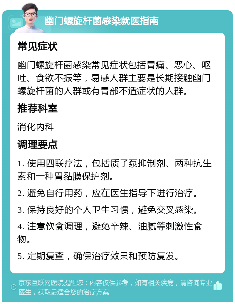 幽门螺旋杆菌感染就医指南 常见症状 幽门螺旋杆菌感染常见症状包括胃痛、恶心、呕吐、食欲不振等，易感人群主要是长期接触幽门螺旋杆菌的人群或有胃部不适症状的人群。 推荐科室 消化内科 调理要点 1. 使用四联疗法，包括质子泵抑制剂、两种抗生素和一种胃黏膜保护剂。 2. 避免自行用药，应在医生指导下进行治疗。 3. 保持良好的个人卫生习惯，避免交叉感染。 4. 注意饮食调理，避免辛辣、油腻等刺激性食物。 5. 定期复查，确保治疗效果和预防复发。