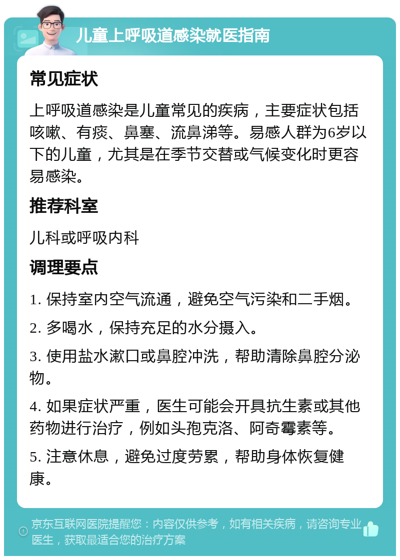 儿童上呼吸道感染就医指南 常见症状 上呼吸道感染是儿童常见的疾病，主要症状包括咳嗽、有痰、鼻塞、流鼻涕等。易感人群为6岁以下的儿童，尤其是在季节交替或气候变化时更容易感染。 推荐科室 儿科或呼吸内科 调理要点 1. 保持室内空气流通，避免空气污染和二手烟。 2. 多喝水，保持充足的水分摄入。 3. 使用盐水漱口或鼻腔冲洗，帮助清除鼻腔分泌物。 4. 如果症状严重，医生可能会开具抗生素或其他药物进行治疗，例如头孢克洛、阿奇霉素等。 5. 注意休息，避免过度劳累，帮助身体恢复健康。