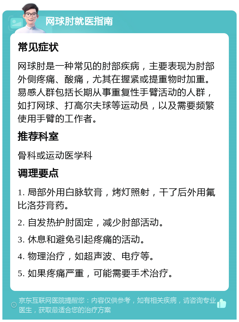 网球肘就医指南 常见症状 网球肘是一种常见的肘部疾病，主要表现为肘部外侧疼痛、酸痛，尤其在握紧或提重物时加重。易感人群包括长期从事重复性手臂活动的人群，如打网球、打高尔夫球等运动员，以及需要频繁使用手臂的工作者。 推荐科室 骨科或运动医学科 调理要点 1. 局部外用白脉软膏，烤灯照射，干了后外用氟比洛芬膏药。 2. 自发热护肘固定，减少肘部活动。 3. 休息和避免引起疼痛的活动。 4. 物理治疗，如超声波、电疗等。 5. 如果疼痛严重，可能需要手术治疗。