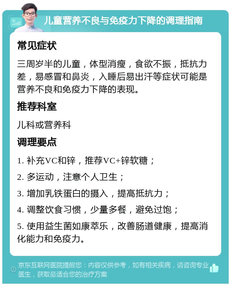 儿童营养不良与免疫力下降的调理指南 常见症状 三周岁半的儿童，体型消瘦，食欲不振，抵抗力差，易感冒和鼻炎，入睡后易出汗等症状可能是营养不良和免疫力下降的表现。 推荐科室 儿科或营养科 调理要点 1. 补充VC和锌，推荐VC+锌软糖； 2. 多运动，注意个人卫生； 3. 增加乳铁蛋白的摄入，提高抵抗力； 4. 调整饮食习惯，少量多餐，避免过饱； 5. 使用益生菌如康萃乐，改善肠道健康，提高消化能力和免疫力。