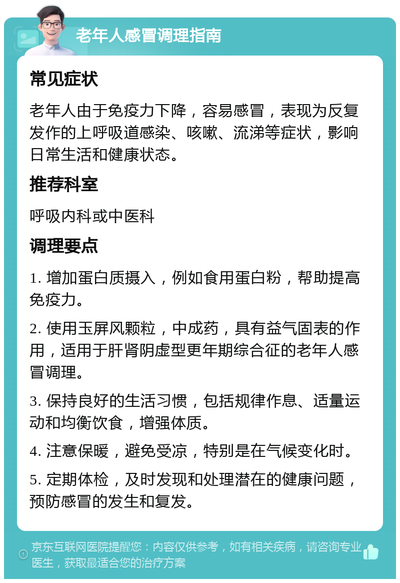 老年人感冒调理指南 常见症状 老年人由于免疫力下降，容易感冒，表现为反复发作的上呼吸道感染、咳嗽、流涕等症状，影响日常生活和健康状态。 推荐科室 呼吸内科或中医科 调理要点 1. 增加蛋白质摄入，例如食用蛋白粉，帮助提高免疫力。 2. 使用玉屏风颗粒，中成药，具有益气固表的作用，适用于肝肾阴虚型更年期综合征的老年人感冒调理。 3. 保持良好的生活习惯，包括规律作息、适量运动和均衡饮食，增强体质。 4. 注意保暖，避免受凉，特别是在气候变化时。 5. 定期体检，及时发现和处理潜在的健康问题，预防感冒的发生和复发。