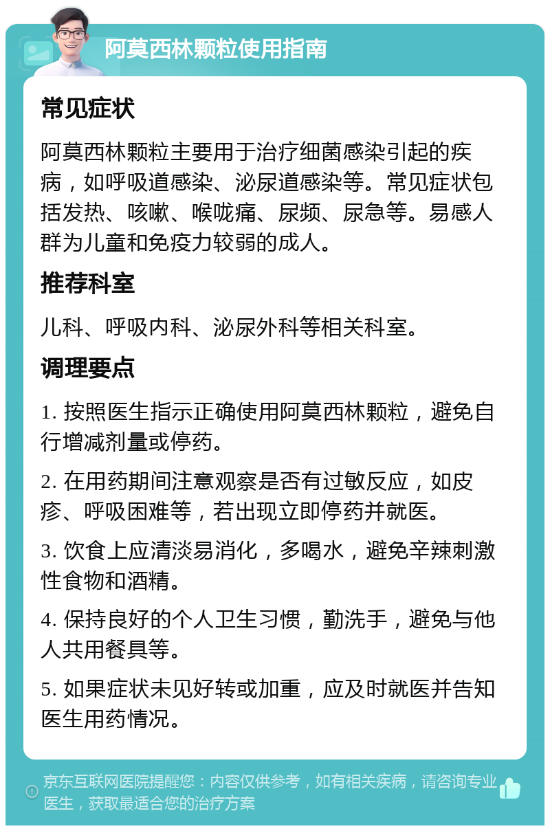 阿莫西林颗粒使用指南 常见症状 阿莫西林颗粒主要用于治疗细菌感染引起的疾病，如呼吸道感染、泌尿道感染等。常见症状包括发热、咳嗽、喉咙痛、尿频、尿急等。易感人群为儿童和免疫力较弱的成人。 推荐科室 儿科、呼吸内科、泌尿外科等相关科室。 调理要点 1. 按照医生指示正确使用阿莫西林颗粒，避免自行增减剂量或停药。 2. 在用药期间注意观察是否有过敏反应，如皮疹、呼吸困难等，若出现立即停药并就医。 3. 饮食上应清淡易消化，多喝水，避免辛辣刺激性食物和酒精。 4. 保持良好的个人卫生习惯，勤洗手，避免与他人共用餐具等。 5. 如果症状未见好转或加重，应及时就医并告知医生用药情况。