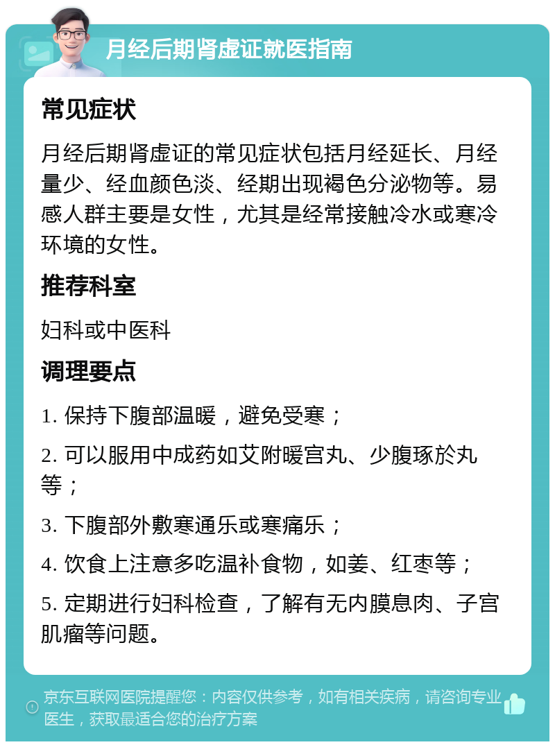 月经后期肾虚证就医指南 常见症状 月经后期肾虚证的常见症状包括月经延长、月经量少、经血颜色淡、经期出现褐色分泌物等。易感人群主要是女性，尤其是经常接触冷水或寒冷环境的女性。 推荐科室 妇科或中医科 调理要点 1. 保持下腹部温暖，避免受寒； 2. 可以服用中成药如艾附暖宫丸、少腹琢於丸等； 3. 下腹部外敷寒通乐或寒痛乐； 4. 饮食上注意多吃温补食物，如姜、红枣等； 5. 定期进行妇科检查，了解有无内膜息肉、子宫肌瘤等问题。