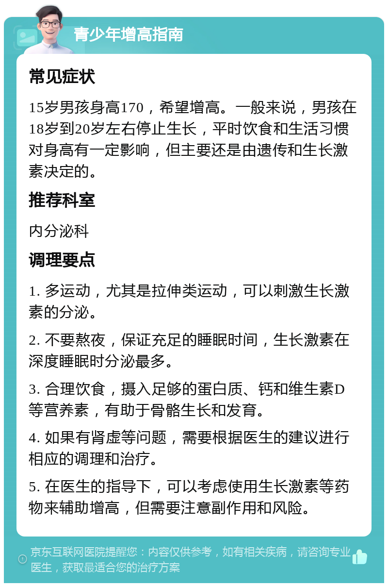 青少年增高指南 常见症状 15岁男孩身高170，希望增高。一般来说，男孩在18岁到20岁左右停止生长，平时饮食和生活习惯对身高有一定影响，但主要还是由遗传和生长激素决定的。 推荐科室 内分泌科 调理要点 1. 多运动，尤其是拉伸类运动，可以刺激生长激素的分泌。 2. 不要熬夜，保证充足的睡眠时间，生长激素在深度睡眠时分泌最多。 3. 合理饮食，摄入足够的蛋白质、钙和维生素D等营养素，有助于骨骼生长和发育。 4. 如果有肾虚等问题，需要根据医生的建议进行相应的调理和治疗。 5. 在医生的指导下，可以考虑使用生长激素等药物来辅助增高，但需要注意副作用和风险。