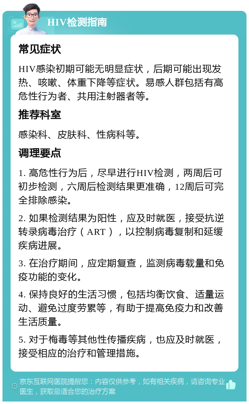 HIV检测指南 常见症状 HIV感染初期可能无明显症状，后期可能出现发热、咳嗽、体重下降等症状。易感人群包括有高危性行为者、共用注射器者等。 推荐科室 感染科、皮肤科、性病科等。 调理要点 1. 高危性行为后，尽早进行HIV检测，两周后可初步检测，六周后检测结果更准确，12周后可完全排除感染。 2. 如果检测结果为阳性，应及时就医，接受抗逆转录病毒治疗（ART），以控制病毒复制和延缓疾病进展。 3. 在治疗期间，应定期复查，监测病毒载量和免疫功能的变化。 4. 保持良好的生活习惯，包括均衡饮食、适量运动、避免过度劳累等，有助于提高免疫力和改善生活质量。 5. 对于梅毒等其他性传播疾病，也应及时就医，接受相应的治疗和管理措施。