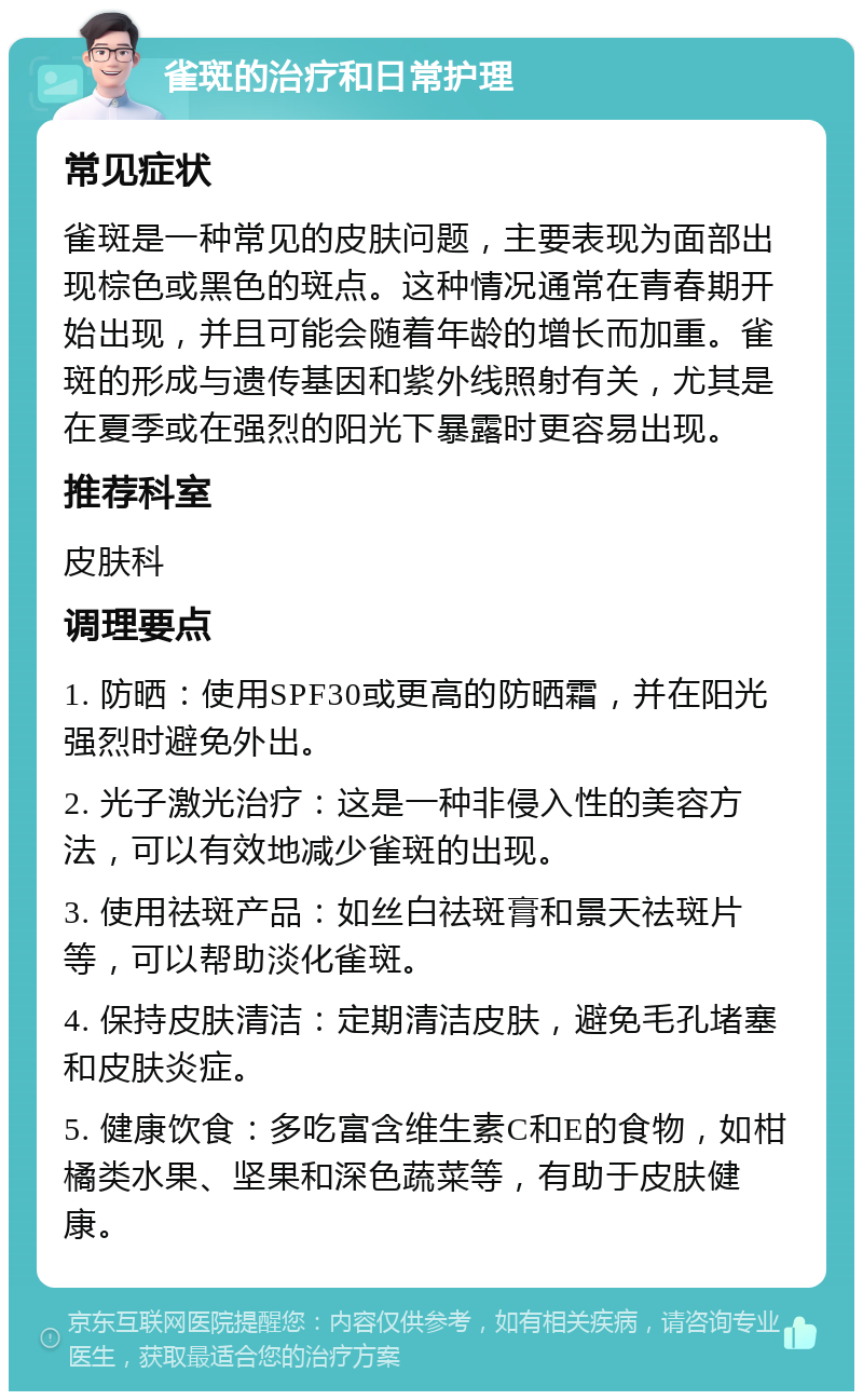 雀斑的治疗和日常护理 常见症状 雀斑是一种常见的皮肤问题，主要表现为面部出现棕色或黑色的斑点。这种情况通常在青春期开始出现，并且可能会随着年龄的增长而加重。雀斑的形成与遗传基因和紫外线照射有关，尤其是在夏季或在强烈的阳光下暴露时更容易出现。 推荐科室 皮肤科 调理要点 1. 防晒：使用SPF30或更高的防晒霜，并在阳光强烈时避免外出。 2. 光子激光治疗：这是一种非侵入性的美容方法，可以有效地减少雀斑的出现。 3. 使用祛斑产品：如丝白祛斑膏和景天祛斑片等，可以帮助淡化雀斑。 4. 保持皮肤清洁：定期清洁皮肤，避免毛孔堵塞和皮肤炎症。 5. 健康饮食：多吃富含维生素C和E的食物，如柑橘类水果、坚果和深色蔬菜等，有助于皮肤健康。