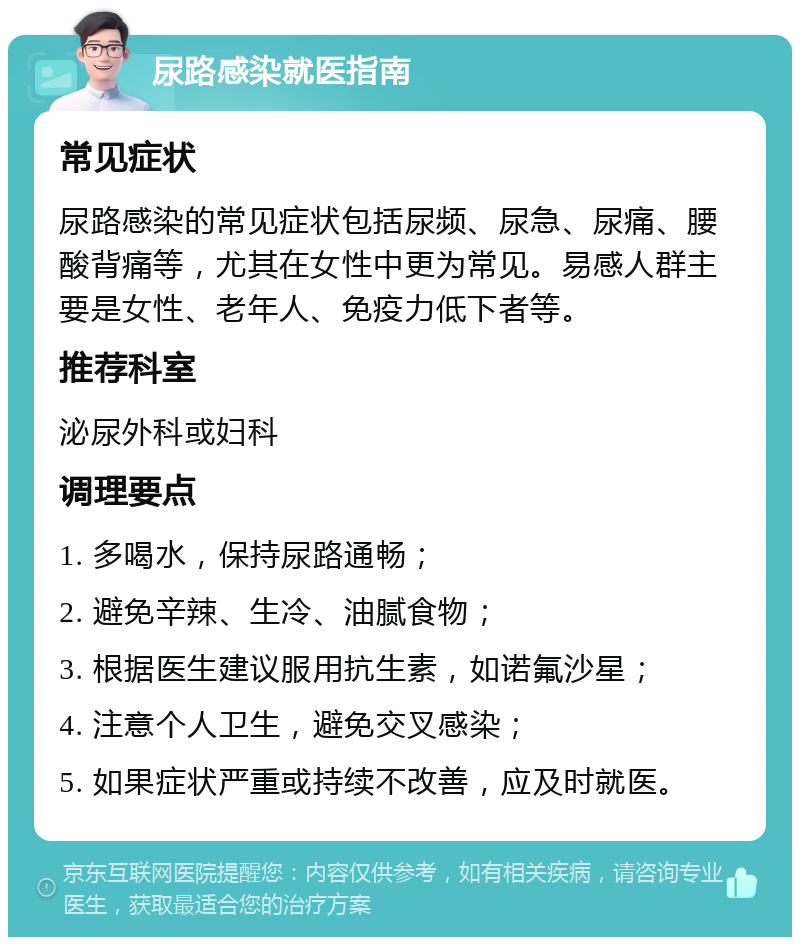 尿路感染就医指南 常见症状 尿路感染的常见症状包括尿频、尿急、尿痛、腰酸背痛等，尤其在女性中更为常见。易感人群主要是女性、老年人、免疫力低下者等。 推荐科室 泌尿外科或妇科 调理要点 1. 多喝水，保持尿路通畅； 2. 避免辛辣、生冷、油腻食物； 3. 根据医生建议服用抗生素，如诺氟沙星； 4. 注意个人卫生，避免交叉感染； 5. 如果症状严重或持续不改善，应及时就医。