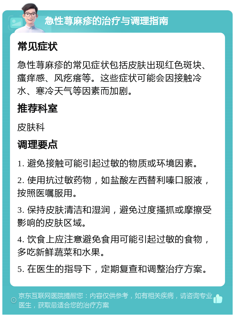 急性荨麻疹的治疗与调理指南 常见症状 急性荨麻疹的常见症状包括皮肤出现红色斑块、瘙痒感、风疙瘩等。这些症状可能会因接触冷水、寒冷天气等因素而加剧。 推荐科室 皮肤科 调理要点 1. 避免接触可能引起过敏的物质或环境因素。 2. 使用抗过敏药物，如盐酸左西替利嗪口服液，按照医嘱服用。 3. 保持皮肤清洁和湿润，避免过度搔抓或摩擦受影响的皮肤区域。 4. 饮食上应注意避免食用可能引起过敏的食物，多吃新鲜蔬菜和水果。 5. 在医生的指导下，定期复查和调整治疗方案。