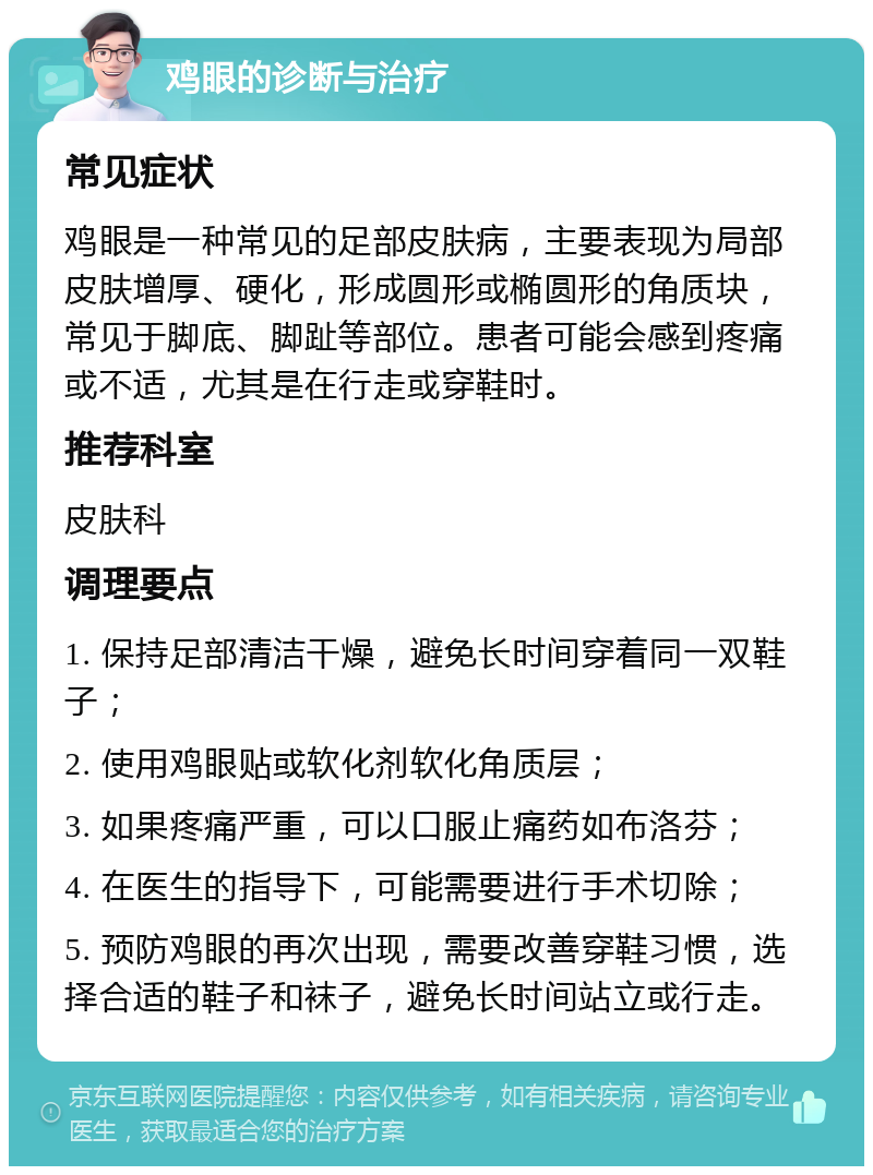 鸡眼的诊断与治疗 常见症状 鸡眼是一种常见的足部皮肤病，主要表现为局部皮肤增厚、硬化，形成圆形或椭圆形的角质块，常见于脚底、脚趾等部位。患者可能会感到疼痛或不适，尤其是在行走或穿鞋时。 推荐科室 皮肤科 调理要点 1. 保持足部清洁干燥，避免长时间穿着同一双鞋子； 2. 使用鸡眼贴或软化剂软化角质层； 3. 如果疼痛严重，可以口服止痛药如布洛芬； 4. 在医生的指导下，可能需要进行手术切除； 5. 预防鸡眼的再次出现，需要改善穿鞋习惯，选择合适的鞋子和袜子，避免长时间站立或行走。