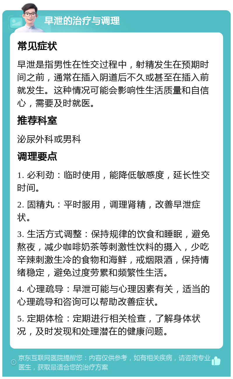 早泄的治疗与调理 常见症状 早泄是指男性在性交过程中，射精发生在预期时间之前，通常在插入阴道后不久或甚至在插入前就发生。这种情况可能会影响性生活质量和自信心，需要及时就医。 推荐科室 泌尿外科或男科 调理要点 1. 必利劲：临时使用，能降低敏感度，延长性交时间。 2. 固精丸：平时服用，调理肾精，改善早泄症状。 3. 生活方式调整：保持规律的饮食和睡眠，避免熬夜，减少咖啡奶茶等刺激性饮料的摄入，少吃辛辣刺激生冷的食物和海鲜，戒烟限酒，保持情绪稳定，避免过度劳累和频繁性生活。 4. 心理疏导：早泄可能与心理因素有关，适当的心理疏导和咨询可以帮助改善症状。 5. 定期体检：定期进行相关检查，了解身体状况，及时发现和处理潜在的健康问题。