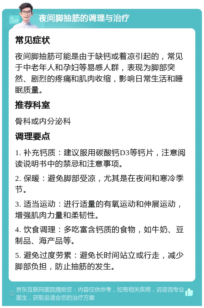 夜间脚抽筋的调理与治疗 常见症状 夜间脚抽筋可能是由于缺钙或着凉引起的，常见于中老年人和孕妇等易感人群，表现为脚部突然、剧烈的疼痛和肌肉收缩，影响日常生活和睡眠质量。 推荐科室 骨科或内分泌科 调理要点 1. 补充钙质：建议服用碳酸钙D3等钙片，注意阅读说明书中的禁忌和注意事项。 2. 保暖：避免脚部受凉，尤其是在夜间和寒冷季节。 3. 适当运动：进行适量的有氧运动和伸展运动，增强肌肉力量和柔韧性。 4. 饮食调理：多吃富含钙质的食物，如牛奶、豆制品、海产品等。 5. 避免过度劳累：避免长时间站立或行走，减少脚部负担，防止抽筋的发生。