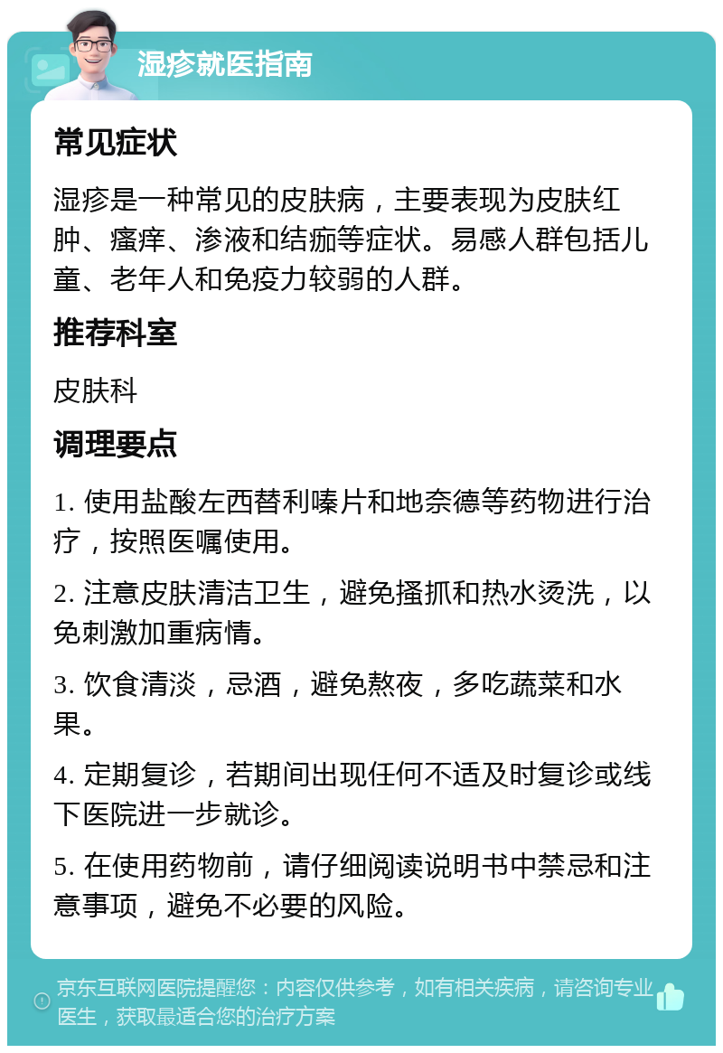 湿疹就医指南 常见症状 湿疹是一种常见的皮肤病，主要表现为皮肤红肿、瘙痒、渗液和结痂等症状。易感人群包括儿童、老年人和免疫力较弱的人群。 推荐科室 皮肤科 调理要点 1. 使用盐酸左西替利嗪片和地奈德等药物进行治疗，按照医嘱使用。 2. 注意皮肤清洁卫生，避免搔抓和热水烫洗，以免刺激加重病情。 3. 饮食清淡，忌酒，避免熬夜，多吃蔬菜和水果。 4. 定期复诊，若期间出现任何不适及时复诊或线下医院进一步就诊。 5. 在使用药物前，请仔细阅读说明书中禁忌和注意事项，避免不必要的风险。