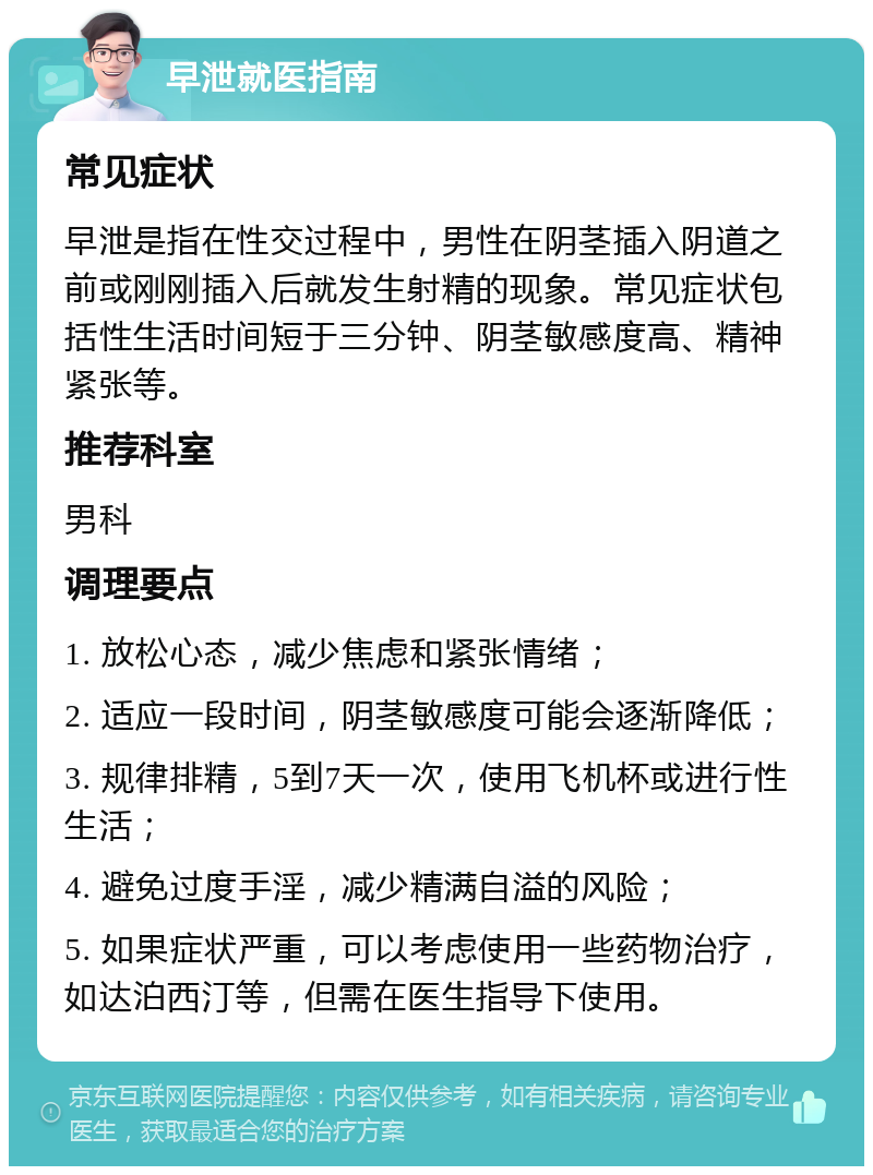 早泄就医指南 常见症状 早泄是指在性交过程中，男性在阴茎插入阴道之前或刚刚插入后就发生射精的现象。常见症状包括性生活时间短于三分钟、阴茎敏感度高、精神紧张等。 推荐科室 男科 调理要点 1. 放松心态，减少焦虑和紧张情绪； 2. 适应一段时间，阴茎敏感度可能会逐渐降低； 3. 规律排精，5到7天一次，使用飞机杯或进行性生活； 4. 避免过度手淫，减少精满自溢的风险； 5. 如果症状严重，可以考虑使用一些药物治疗，如达泊西汀等，但需在医生指导下使用。