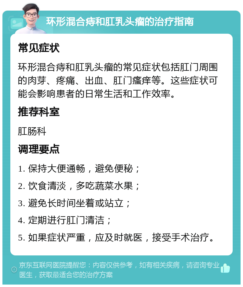 环形混合痔和肛乳头瘤的治疗指南 常见症状 环形混合痔和肛乳头瘤的常见症状包括肛门周围的肉芽、疼痛、出血、肛门瘙痒等。这些症状可能会影响患者的日常生活和工作效率。 推荐科室 肛肠科 调理要点 1. 保持大便通畅，避免便秘； 2. 饮食清淡，多吃蔬菜水果； 3. 避免长时间坐着或站立； 4. 定期进行肛门清洁； 5. 如果症状严重，应及时就医，接受手术治疗。