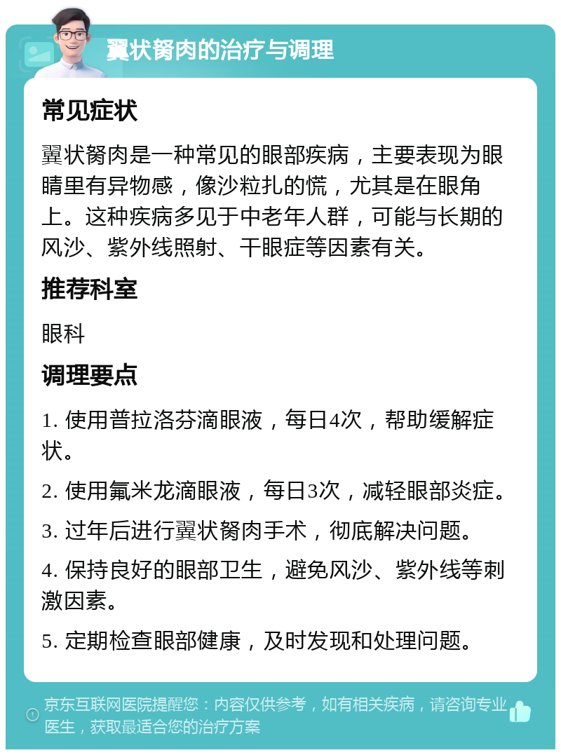 翼状胬肉的治疗与调理 常见症状 翼状胬肉是一种常见的眼部疾病，主要表现为眼睛里有异物感，像沙粒扎的慌，尤其是在眼角上。这种疾病多见于中老年人群，可能与长期的风沙、紫外线照射、干眼症等因素有关。 推荐科室 眼科 调理要点 1. 使用普拉洛芬滴眼液，每日4次，帮助缓解症状。 2. 使用氟米龙滴眼液，每日3次，减轻眼部炎症。 3. 过年后进行翼状胬肉手术，彻底解决问题。 4. 保持良好的眼部卫生，避免风沙、紫外线等刺激因素。 5. 定期检查眼部健康，及时发现和处理问题。