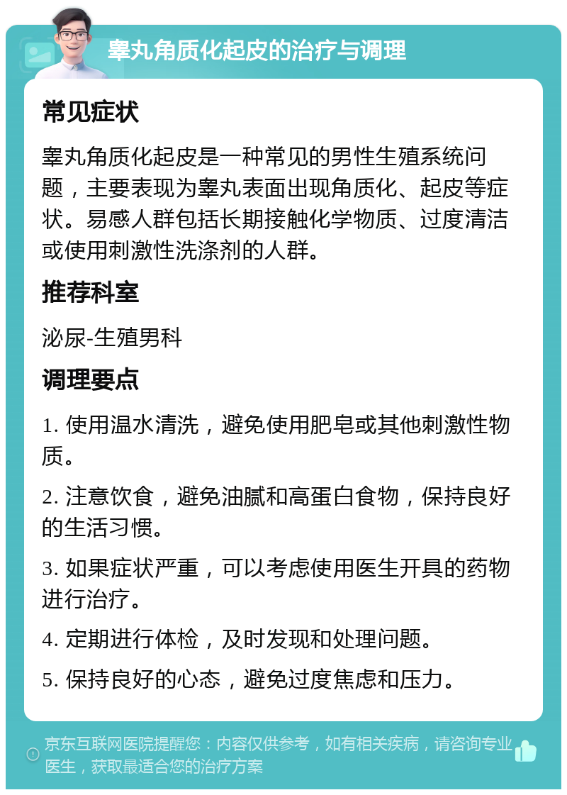 睾丸角质化起皮的治疗与调理 常见症状 睾丸角质化起皮是一种常见的男性生殖系统问题，主要表现为睾丸表面出现角质化、起皮等症状。易感人群包括长期接触化学物质、过度清洁或使用刺激性洗涤剂的人群。 推荐科室 泌尿-生殖男科 调理要点 1. 使用温水清洗，避免使用肥皂或其他刺激性物质。 2. 注意饮食，避免油腻和高蛋白食物，保持良好的生活习惯。 3. 如果症状严重，可以考虑使用医生开具的药物进行治疗。 4. 定期进行体检，及时发现和处理问题。 5. 保持良好的心态，避免过度焦虑和压力。