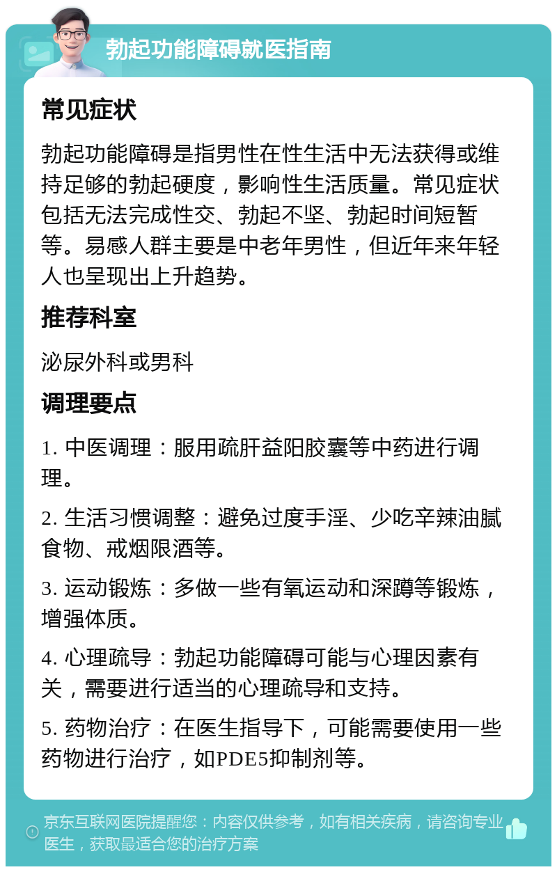 勃起功能障碍就医指南 常见症状 勃起功能障碍是指男性在性生活中无法获得或维持足够的勃起硬度，影响性生活质量。常见症状包括无法完成性交、勃起不坚、勃起时间短暂等。易感人群主要是中老年男性，但近年来年轻人也呈现出上升趋势。 推荐科室 泌尿外科或男科 调理要点 1. 中医调理：服用疏肝益阳胶囊等中药进行调理。 2. 生活习惯调整：避免过度手淫、少吃辛辣油腻食物、戒烟限酒等。 3. 运动锻炼：多做一些有氧运动和深蹲等锻炼，增强体质。 4. 心理疏导：勃起功能障碍可能与心理因素有关，需要进行适当的心理疏导和支持。 5. 药物治疗：在医生指导下，可能需要使用一些药物进行治疗，如PDE5抑制剂等。