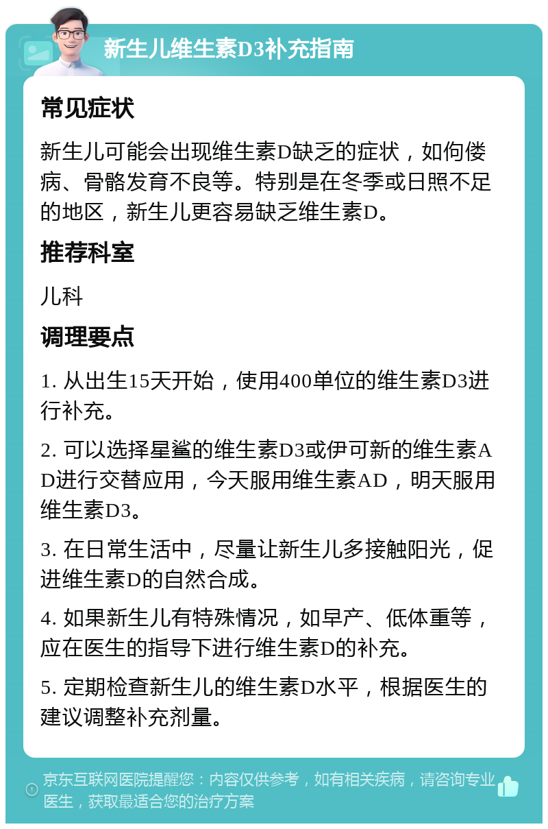 新生儿维生素D3补充指南 常见症状 新生儿可能会出现维生素D缺乏的症状，如佝偻病、骨骼发育不良等。特别是在冬季或日照不足的地区，新生儿更容易缺乏维生素D。 推荐科室 儿科 调理要点 1. 从出生15天开始，使用400单位的维生素D3进行补充。 2. 可以选择星鲨的维生素D3或伊可新的维生素AD进行交替应用，今天服用维生素AD，明天服用维生素D3。 3. 在日常生活中，尽量让新生儿多接触阳光，促进维生素D的自然合成。 4. 如果新生儿有特殊情况，如早产、低体重等，应在医生的指导下进行维生素D的补充。 5. 定期检查新生儿的维生素D水平，根据医生的建议调整补充剂量。