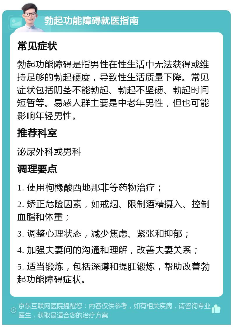 勃起功能障碍就医指南 常见症状 勃起功能障碍是指男性在性生活中无法获得或维持足够的勃起硬度，导致性生活质量下降。常见症状包括阴茎不能勃起、勃起不坚硬、勃起时间短暂等。易感人群主要是中老年男性，但也可能影响年轻男性。 推荐科室 泌尿外科或男科 调理要点 1. 使用枸橼酸西地那非等药物治疗； 2. 矫正危险因素，如戒烟、限制酒精摄入、控制血脂和体重； 3. 调整心理状态，减少焦虑、紧张和抑郁； 4. 加强夫妻间的沟通和理解，改善夫妻关系； 5. 适当锻炼，包括深蹲和提肛锻炼，帮助改善勃起功能障碍症状。