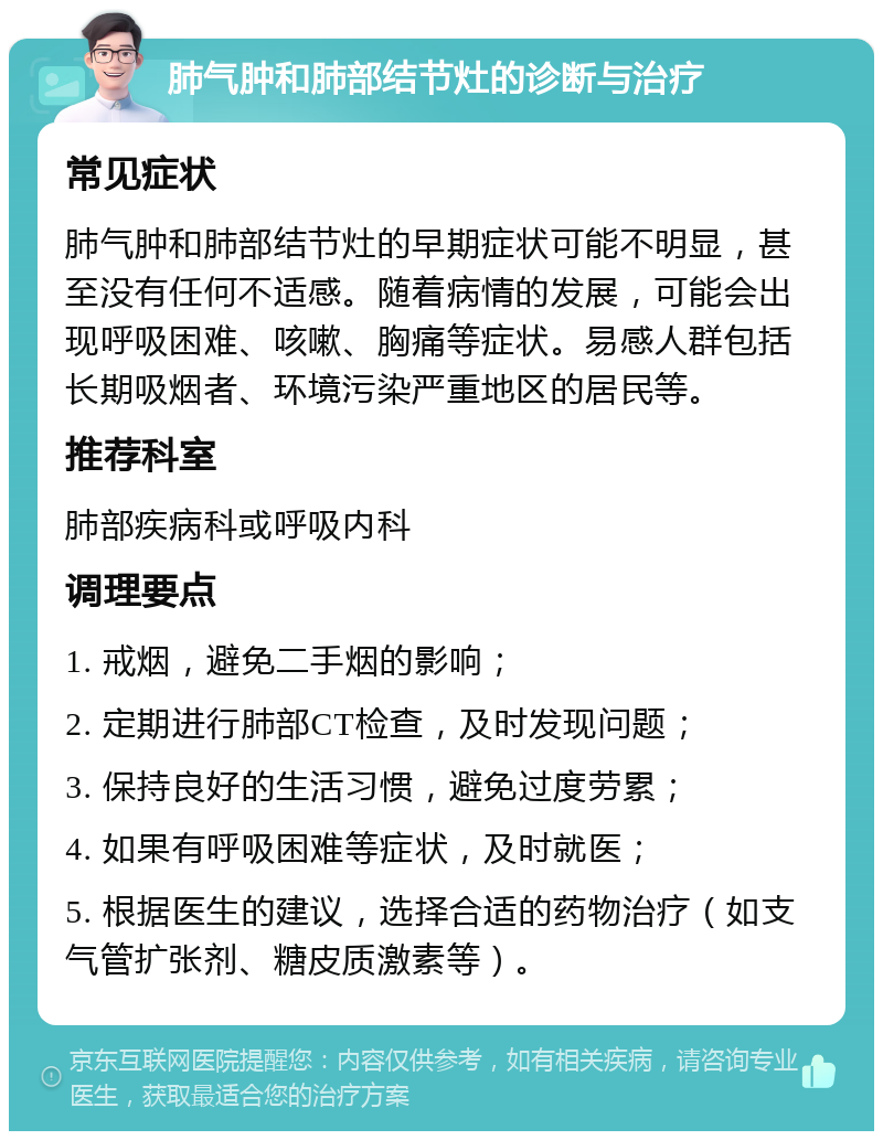 肺气肿和肺部结节灶的诊断与治疗 常见症状 肺气肿和肺部结节灶的早期症状可能不明显，甚至没有任何不适感。随着病情的发展，可能会出现呼吸困难、咳嗽、胸痛等症状。易感人群包括长期吸烟者、环境污染严重地区的居民等。 推荐科室 肺部疾病科或呼吸内科 调理要点 1. 戒烟，避免二手烟的影响； 2. 定期进行肺部CT检查，及时发现问题； 3. 保持良好的生活习惯，避免过度劳累； 4. 如果有呼吸困难等症状，及时就医； 5. 根据医生的建议，选择合适的药物治疗（如支气管扩张剂、糖皮质激素等）。