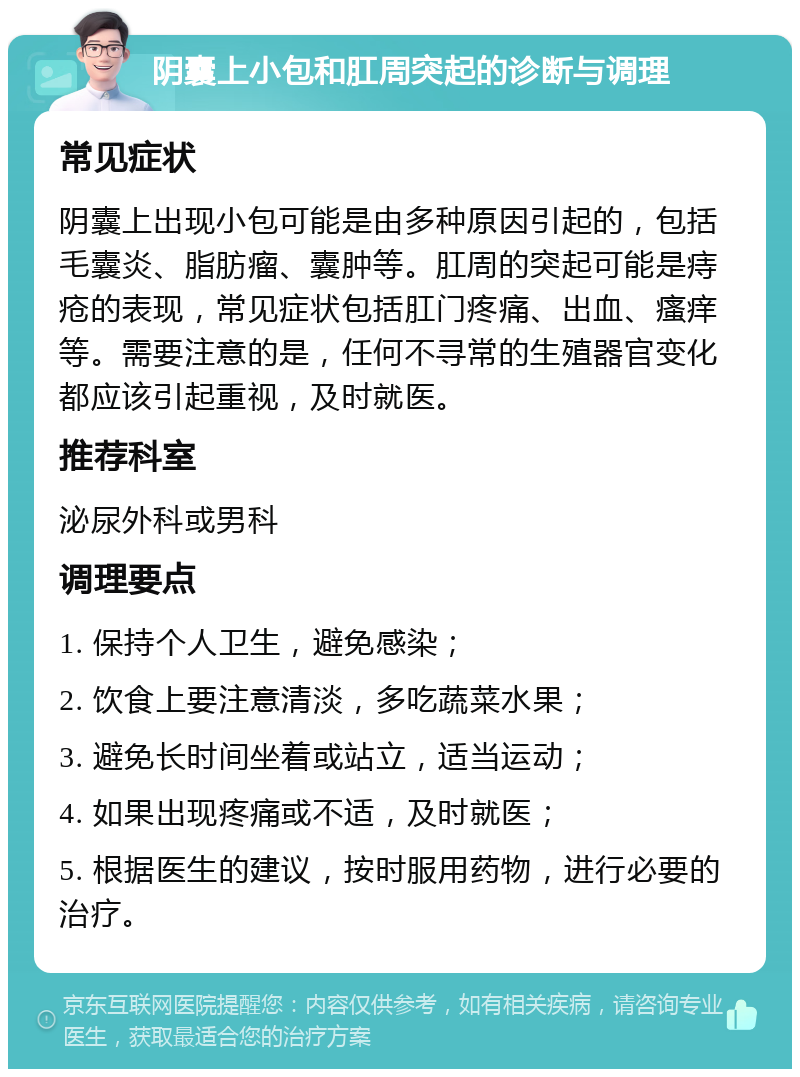 阴囊上小包和肛周突起的诊断与调理 常见症状 阴囊上出现小包可能是由多种原因引起的，包括毛囊炎、脂肪瘤、囊肿等。肛周的突起可能是痔疮的表现，常见症状包括肛门疼痛、出血、瘙痒等。需要注意的是，任何不寻常的生殖器官变化都应该引起重视，及时就医。 推荐科室 泌尿外科或男科 调理要点 1. 保持个人卫生，避免感染； 2. 饮食上要注意清淡，多吃蔬菜水果； 3. 避免长时间坐着或站立，适当运动； 4. 如果出现疼痛或不适，及时就医； 5. 根据医生的建议，按时服用药物，进行必要的治疗。