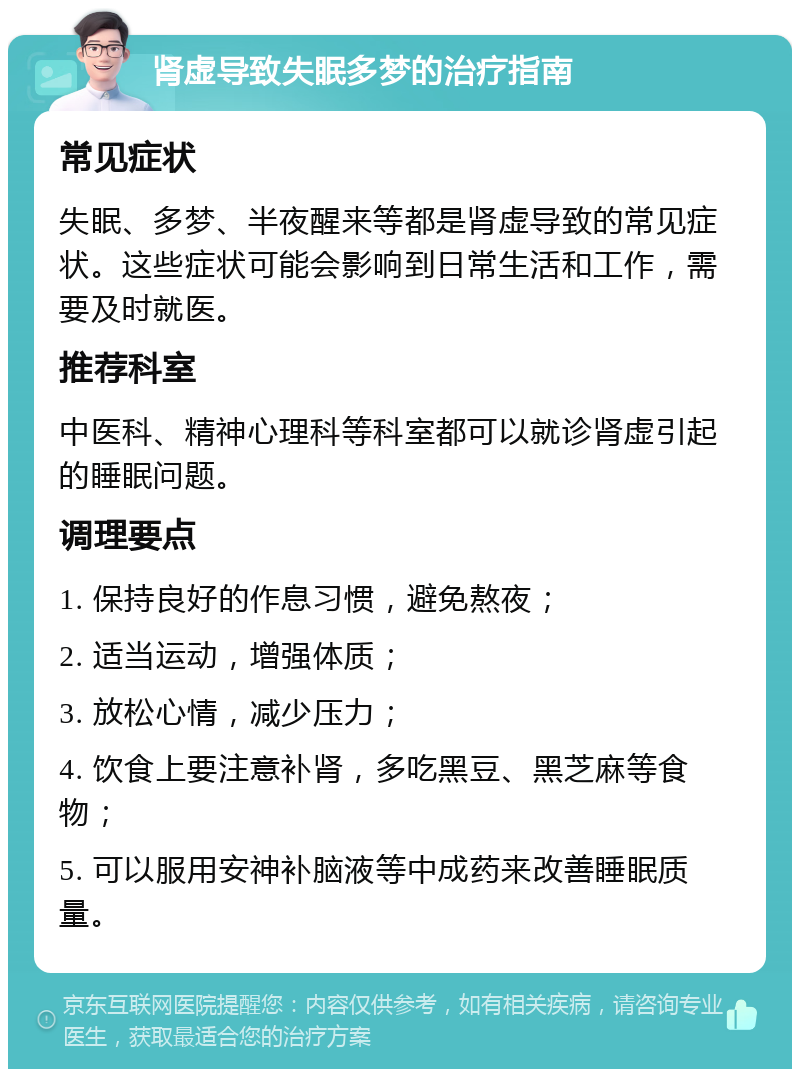 肾虚导致失眠多梦的治疗指南 常见症状 失眠、多梦、半夜醒来等都是肾虚导致的常见症状。这些症状可能会影响到日常生活和工作，需要及时就医。 推荐科室 中医科、精神心理科等科室都可以就诊肾虚引起的睡眠问题。 调理要点 1. 保持良好的作息习惯，避免熬夜； 2. 适当运动，增强体质； 3. 放松心情，减少压力； 4. 饮食上要注意补肾，多吃黑豆、黑芝麻等食物； 5. 可以服用安神补脑液等中成药来改善睡眠质量。