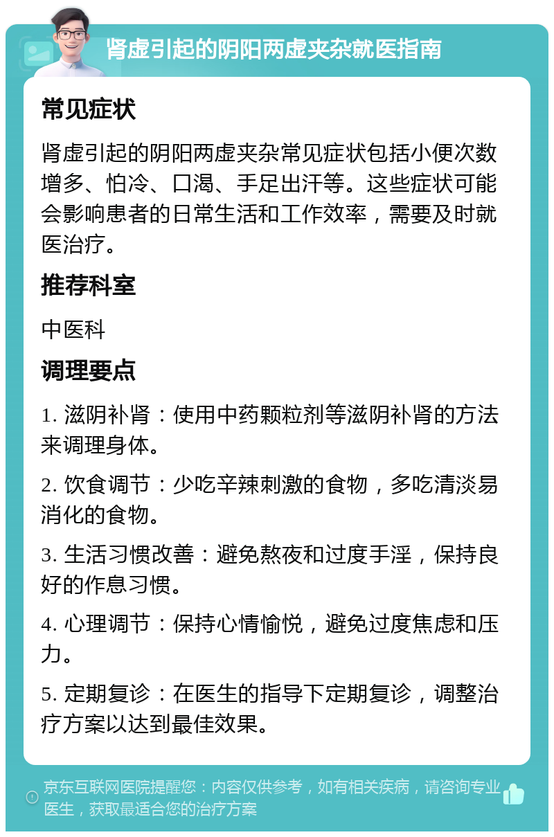 肾虚引起的阴阳两虚夹杂就医指南 常见症状 肾虚引起的阴阳两虚夹杂常见症状包括小便次数增多、怕冷、口渴、手足出汗等。这些症状可能会影响患者的日常生活和工作效率，需要及时就医治疗。 推荐科室 中医科 调理要点 1. 滋阴补肾：使用中药颗粒剂等滋阴补肾的方法来调理身体。 2. 饮食调节：少吃辛辣刺激的食物，多吃清淡易消化的食物。 3. 生活习惯改善：避免熬夜和过度手淫，保持良好的作息习惯。 4. 心理调节：保持心情愉悦，避免过度焦虑和压力。 5. 定期复诊：在医生的指导下定期复诊，调整治疗方案以达到最佳效果。