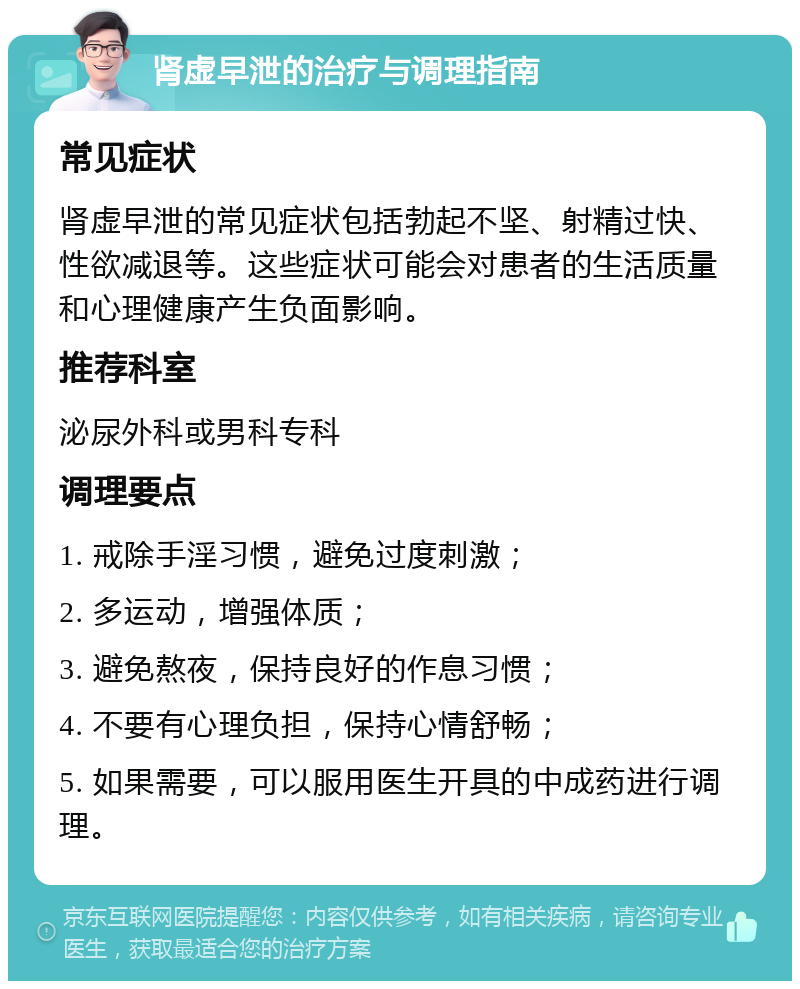 肾虚早泄的治疗与调理指南 常见症状 肾虚早泄的常见症状包括勃起不坚、射精过快、性欲减退等。这些症状可能会对患者的生活质量和心理健康产生负面影响。 推荐科室 泌尿外科或男科专科 调理要点 1. 戒除手淫习惯，避免过度刺激； 2. 多运动，增强体质； 3. 避免熬夜，保持良好的作息习惯； 4. 不要有心理负担，保持心情舒畅； 5. 如果需要，可以服用医生开具的中成药进行调理。