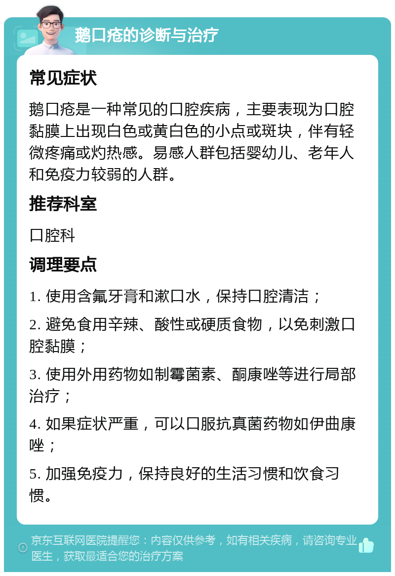 鹅口疮的诊断与治疗 常见症状 鹅口疮是一种常见的口腔疾病，主要表现为口腔黏膜上出现白色或黄白色的小点或斑块，伴有轻微疼痛或灼热感。易感人群包括婴幼儿、老年人和免疫力较弱的人群。 推荐科室 口腔科 调理要点 1. 使用含氟牙膏和漱口水，保持口腔清洁； 2. 避免食用辛辣、酸性或硬质食物，以免刺激口腔黏膜； 3. 使用外用药物如制霉菌素、酮康唑等进行局部治疗； 4. 如果症状严重，可以口服抗真菌药物如伊曲康唑； 5. 加强免疫力，保持良好的生活习惯和饮食习惯。