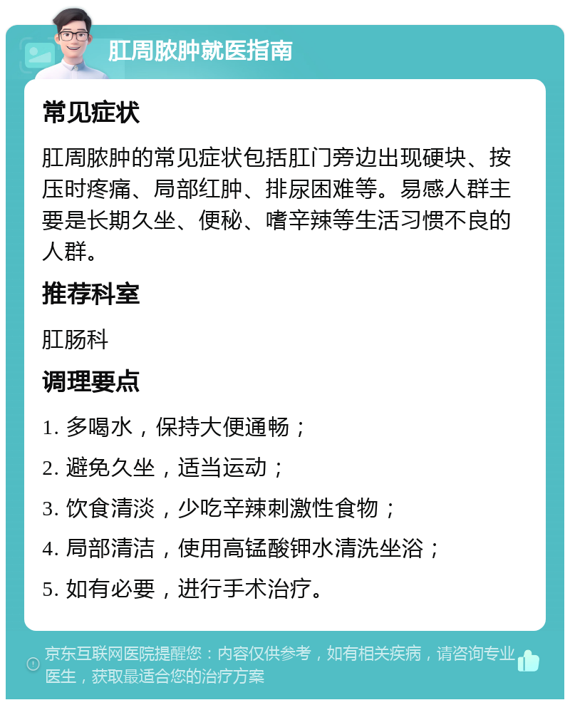 肛周脓肿就医指南 常见症状 肛周脓肿的常见症状包括肛门旁边出现硬块、按压时疼痛、局部红肿、排尿困难等。易感人群主要是长期久坐、便秘、嗜辛辣等生活习惯不良的人群。 推荐科室 肛肠科 调理要点 1. 多喝水，保持大便通畅； 2. 避免久坐，适当运动； 3. 饮食清淡，少吃辛辣刺激性食物； 4. 局部清洁，使用高锰酸钾水清洗坐浴； 5. 如有必要，进行手术治疗。