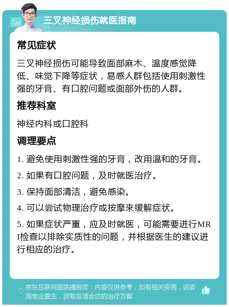 三叉神经损伤就医指南 常见症状 三叉神经损伤可能导致面部麻木、温度感觉降低、味觉下降等症状，易感人群包括使用刺激性强的牙膏、有口腔问题或面部外伤的人群。 推荐科室 神经内科或口腔科 调理要点 1. 避免使用刺激性强的牙膏，改用温和的牙膏。 2. 如果有口腔问题，及时就医治疗。 3. 保持面部清洁，避免感染。 4. 可以尝试物理治疗或按摩来缓解症状。 5. 如果症状严重，应及时就医，可能需要进行MRI检查以排除实质性的问题，并根据医生的建议进行相应的治疗。