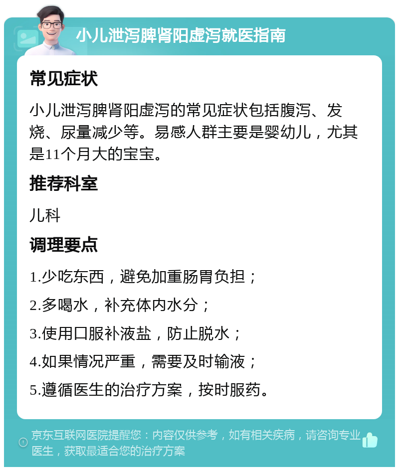 小儿泄泻脾肾阳虚泻就医指南 常见症状 小儿泄泻脾肾阳虚泻的常见症状包括腹泻、发烧、尿量减少等。易感人群主要是婴幼儿，尤其是11个月大的宝宝。 推荐科室 儿科 调理要点 1.少吃东西，避免加重肠胃负担； 2.多喝水，补充体内水分； 3.使用口服补液盐，防止脱水； 4.如果情况严重，需要及时输液； 5.遵循医生的治疗方案，按时服药。