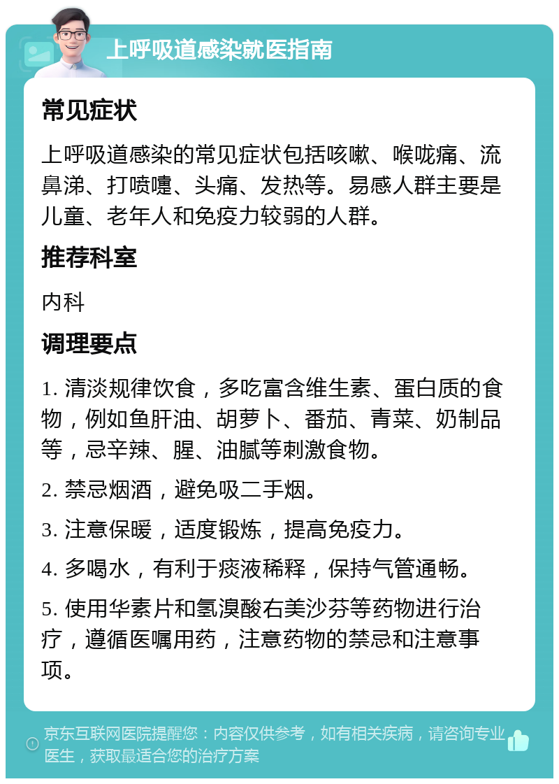 上呼吸道感染就医指南 常见症状 上呼吸道感染的常见症状包括咳嗽、喉咙痛、流鼻涕、打喷嚏、头痛、发热等。易感人群主要是儿童、老年人和免疫力较弱的人群。 推荐科室 内科 调理要点 1. 清淡规律饮食，多吃富含维生素、蛋白质的食物，例如鱼肝油、胡萝卜、番茄、青菜、奶制品等，忌辛辣、腥、油腻等刺激食物。 2. 禁忌烟酒，避免吸二手烟。 3. 注意保暖，适度锻炼，提高免疫力。 4. 多喝水，有利于痰液稀释，保持气管通畅。 5. 使用华素片和氢溴酸右美沙芬等药物进行治疗，遵循医嘱用药，注意药物的禁忌和注意事项。