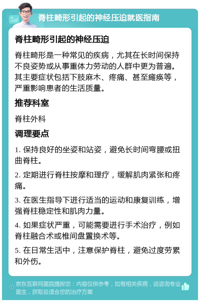 脊柱畸形引起的神经压迫就医指南 脊柱畸形引起的神经压迫 脊柱畸形是一种常见的疾病，尤其在长时间保持不良姿势或从事重体力劳动的人群中更为普遍。其主要症状包括下肢麻木、疼痛、甚至瘫痪等，严重影响患者的生活质量。 推荐科室 脊柱外科 调理要点 1. 保持良好的坐姿和站姿，避免长时间弯腰或扭曲脊柱。 2. 定期进行脊柱按摩和理疗，缓解肌肉紧张和疼痛。 3. 在医生指导下进行适当的运动和康复训练，增强脊柱稳定性和肌肉力量。 4. 如果症状严重，可能需要进行手术治疗，例如脊柱融合术或椎间盘置换术等。 5. 在日常生活中，注意保护脊柱，避免过度劳累和外伤。