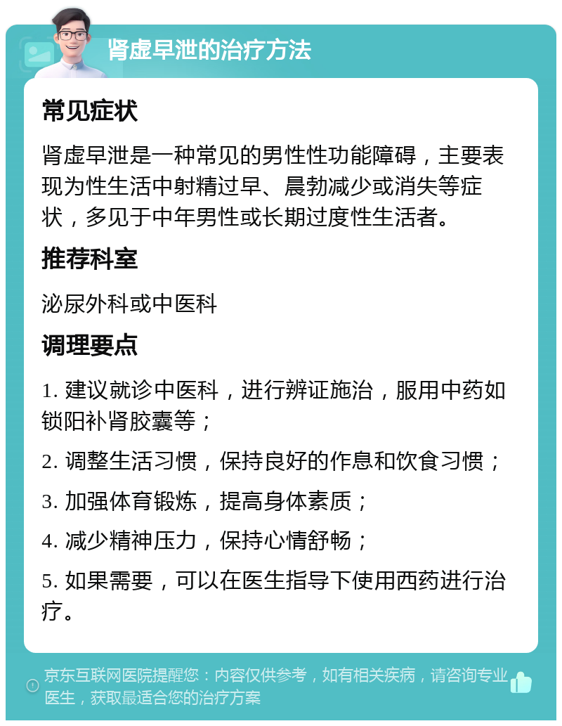 肾虚早泄的治疗方法 常见症状 肾虚早泄是一种常见的男性性功能障碍，主要表现为性生活中射精过早、晨勃减少或消失等症状，多见于中年男性或长期过度性生活者。 推荐科室 泌尿外科或中医科 调理要点 1. 建议就诊中医科，进行辨证施治，服用中药如锁阳补肾胶囊等； 2. 调整生活习惯，保持良好的作息和饮食习惯； 3. 加强体育锻炼，提高身体素质； 4. 减少精神压力，保持心情舒畅； 5. 如果需要，可以在医生指导下使用西药进行治疗。