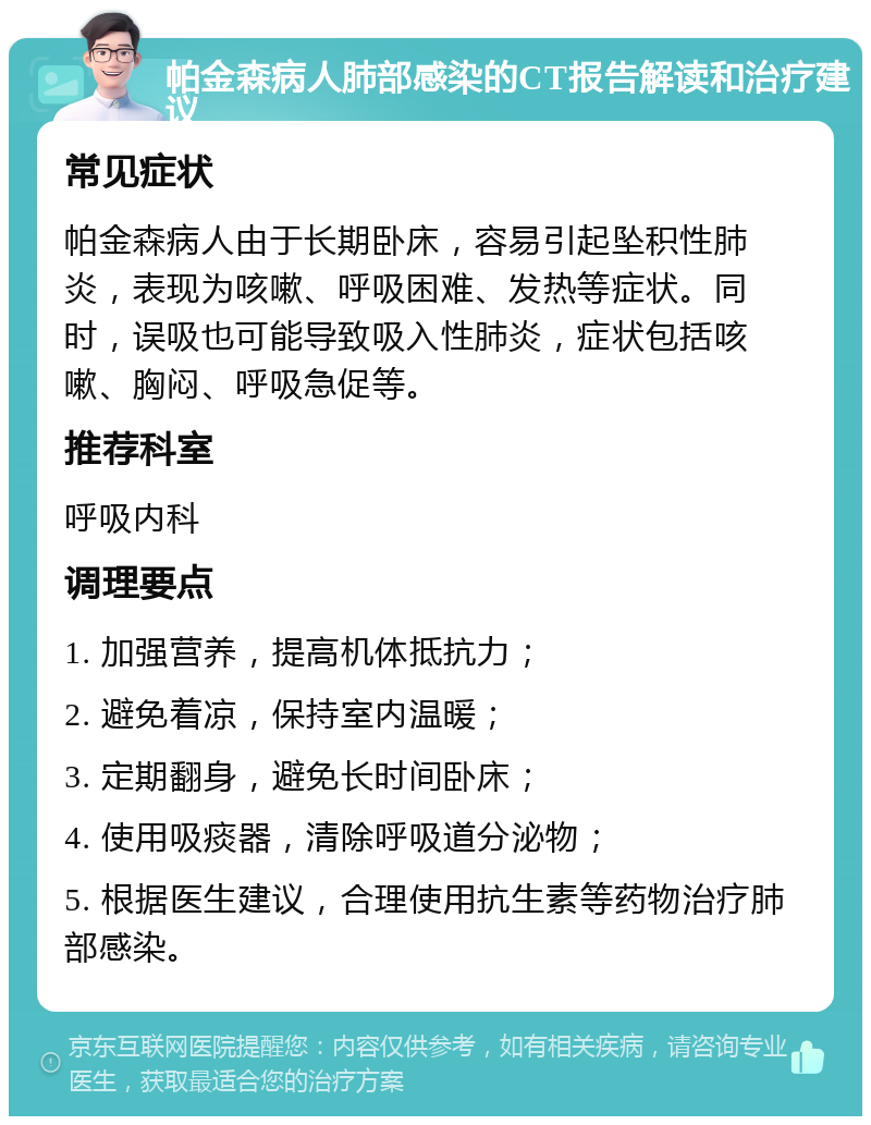 帕金森病人肺部感染的CT报告解读和治疗建议 常见症状 帕金森病人由于长期卧床，容易引起坠积性肺炎，表现为咳嗽、呼吸困难、发热等症状。同时，误吸也可能导致吸入性肺炎，症状包括咳嗽、胸闷、呼吸急促等。 推荐科室 呼吸内科 调理要点 1. 加强营养，提高机体抵抗力； 2. 避免着凉，保持室内温暖； 3. 定期翻身，避免长时间卧床； 4. 使用吸痰器，清除呼吸道分泌物； 5. 根据医生建议，合理使用抗生素等药物治疗肺部感染。