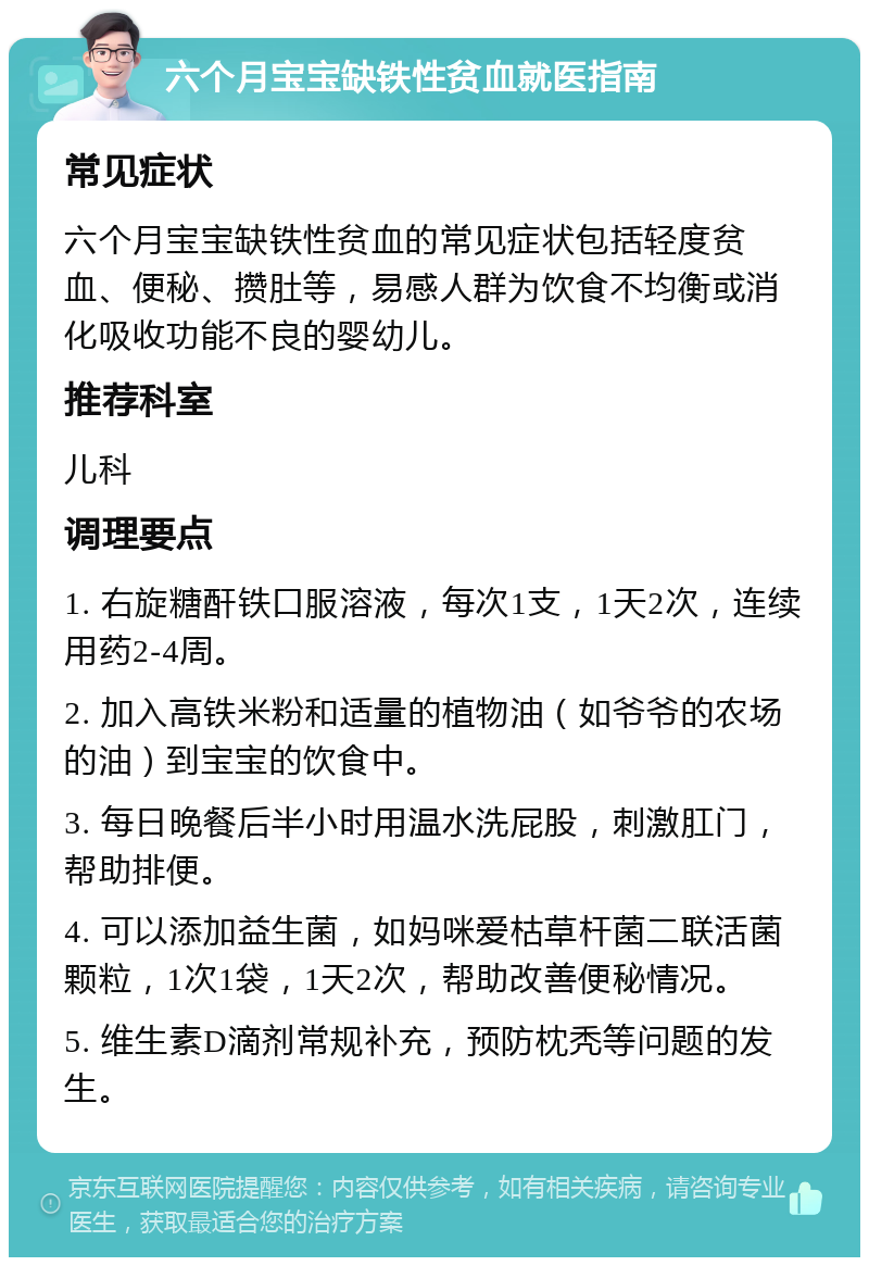 六个月宝宝缺铁性贫血就医指南 常见症状 六个月宝宝缺铁性贫血的常见症状包括轻度贫血、便秘、攒肚等，易感人群为饮食不均衡或消化吸收功能不良的婴幼儿。 推荐科室 儿科 调理要点 1. 右旋糖酐铁口服溶液，每次1支，1天2次，连续用药2-4周。 2. 加入高铁米粉和适量的植物油（如爷爷的农场的油）到宝宝的饮食中。 3. 每日晚餐后半小时用温水洗屁股，刺激肛门，帮助排便。 4. 可以添加益生菌，如妈咪爱枯草杆菌二联活菌颗粒，1次1袋，1天2次，帮助改善便秘情况。 5. 维生素D滴剂常规补充，预防枕秃等问题的发生。