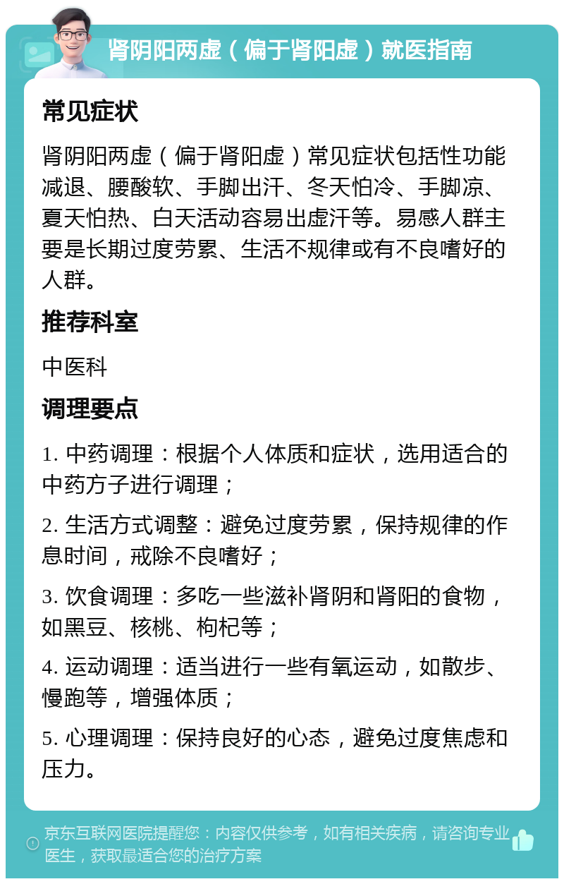 肾阴阳两虚（偏于肾阳虚）就医指南 常见症状 肾阴阳两虚（偏于肾阳虚）常见症状包括性功能减退、腰酸软、手脚出汗、冬天怕冷、手脚凉、夏天怕热、白天活动容易出虚汗等。易感人群主要是长期过度劳累、生活不规律或有不良嗜好的人群。 推荐科室 中医科 调理要点 1. 中药调理：根据个人体质和症状，选用适合的中药方子进行调理； 2. 生活方式调整：避免过度劳累，保持规律的作息时间，戒除不良嗜好； 3. 饮食调理：多吃一些滋补肾阴和肾阳的食物，如黑豆、核桃、枸杞等； 4. 运动调理：适当进行一些有氧运动，如散步、慢跑等，增强体质； 5. 心理调理：保持良好的心态，避免过度焦虑和压力。