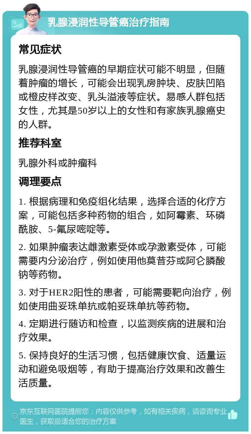 乳腺浸润性导管癌治疗指南 常见症状 乳腺浸润性导管癌的早期症状可能不明显，但随着肿瘤的增长，可能会出现乳房肿块、皮肤凹陷或橙皮样改变、乳头溢液等症状。易感人群包括女性，尤其是50岁以上的女性和有家族乳腺癌史的人群。 推荐科室 乳腺外科或肿瘤科 调理要点 1. 根据病理和免疫组化结果，选择合适的化疗方案，可能包括多种药物的组合，如阿霉素、环磷酰胺、5-氟尿嘧啶等。 2. 如果肿瘤表达雌激素受体或孕激素受体，可能需要内分泌治疗，例如使用他莫昔芬或阿仑膦酸钠等药物。 3. 对于HER2阳性的患者，可能需要靶向治疗，例如使用曲妥珠单抗或帕妥珠单抗等药物。 4. 定期进行随访和检查，以监测疾病的进展和治疗效果。 5. 保持良好的生活习惯，包括健康饮食、适量运动和避免吸烟等，有助于提高治疗效果和改善生活质量。