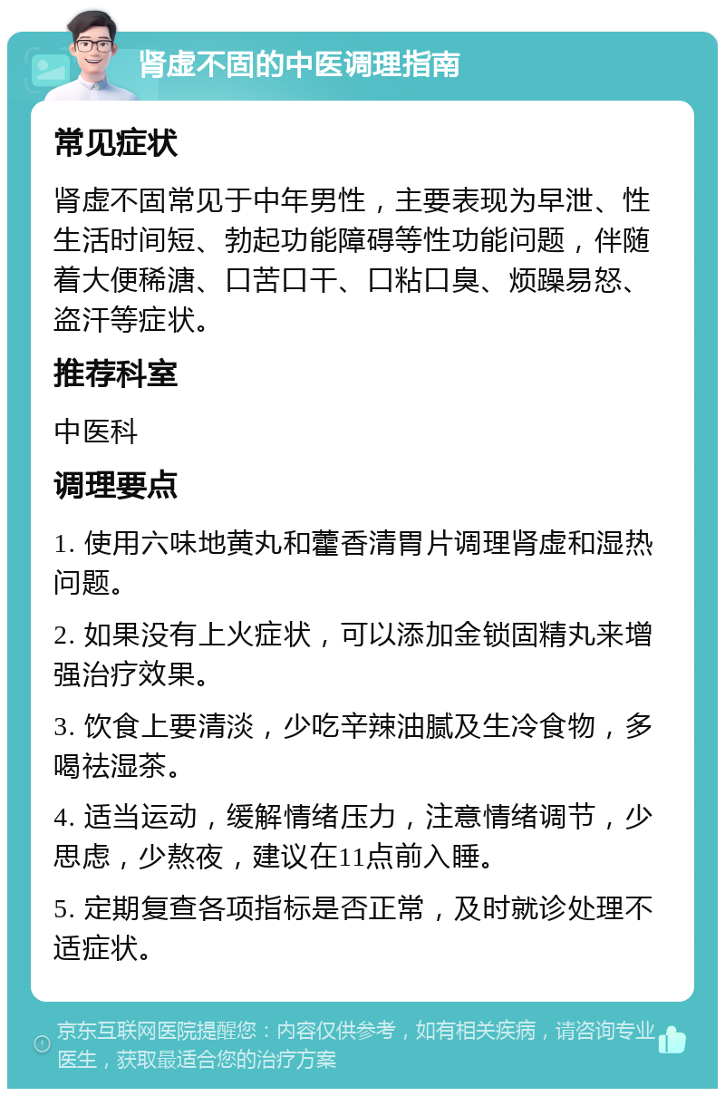 肾虚不固的中医调理指南 常见症状 肾虚不固常见于中年男性，主要表现为早泄、性生活时间短、勃起功能障碍等性功能问题，伴随着大便稀溏、口苦口干、口粘口臭、烦躁易怒、盗汗等症状。 推荐科室 中医科 调理要点 1. 使用六味地黄丸和藿香清胃片调理肾虚和湿热问题。 2. 如果没有上火症状，可以添加金锁固精丸来增强治疗效果。 3. 饮食上要清淡，少吃辛辣油腻及生冷食物，多喝祛湿茶。 4. 适当运动，缓解情绪压力，注意情绪调节，少思虑，少熬夜，建议在11点前入睡。 5. 定期复查各项指标是否正常，及时就诊处理不适症状。