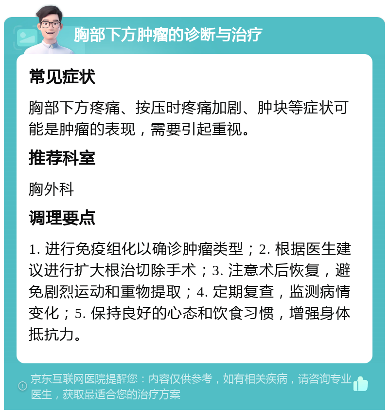 胸部下方肿瘤的诊断与治疗 常见症状 胸部下方疼痛、按压时疼痛加剧、肿块等症状可能是肿瘤的表现，需要引起重视。 推荐科室 胸外科 调理要点 1. 进行免疫组化以确诊肿瘤类型；2. 根据医生建议进行扩大根治切除手术；3. 注意术后恢复，避免剧烈运动和重物提取；4. 定期复查，监测病情变化；5. 保持良好的心态和饮食习惯，增强身体抵抗力。