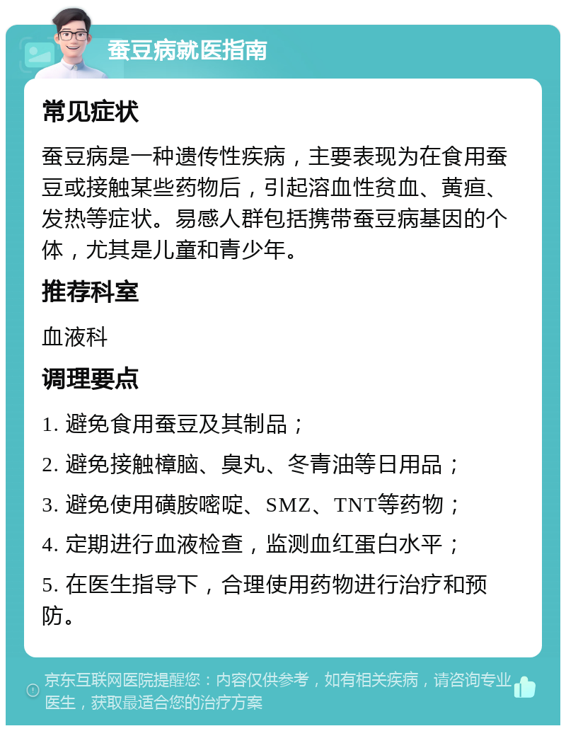 蚕豆病就医指南 常见症状 蚕豆病是一种遗传性疾病，主要表现为在食用蚕豆或接触某些药物后，引起溶血性贫血、黄疸、发热等症状。易感人群包括携带蚕豆病基因的个体，尤其是儿童和青少年。 推荐科室 血液科 调理要点 1. 避免食用蚕豆及其制品； 2. 避免接触樟脑、臭丸、冬青油等日用品； 3. 避免使用磺胺嘧啶、SMZ、TNT等药物； 4. 定期进行血液检查，监测血红蛋白水平； 5. 在医生指导下，合理使用药物进行治疗和预防。