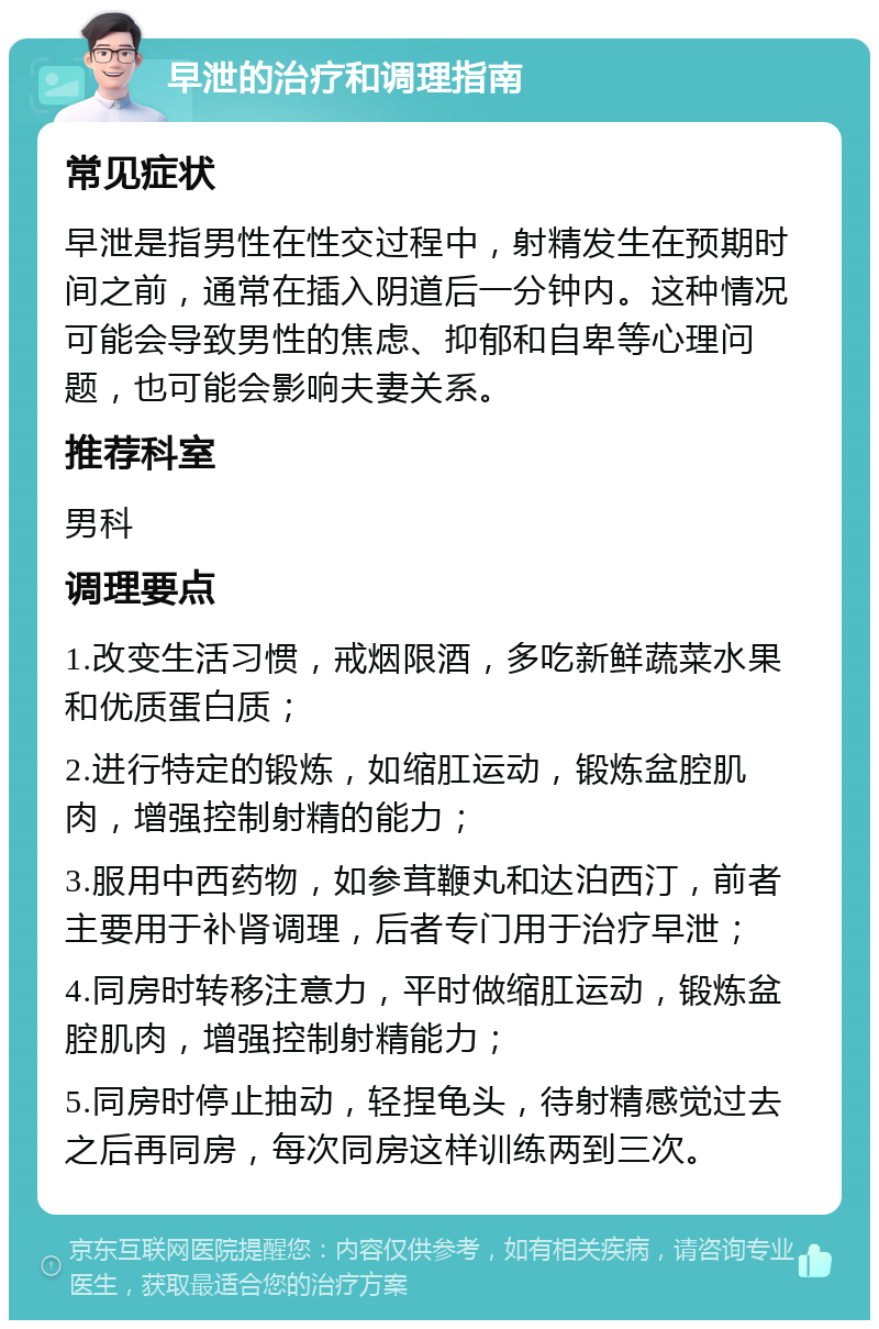 早泄的治疗和调理指南 常见症状 早泄是指男性在性交过程中，射精发生在预期时间之前，通常在插入阴道后一分钟内。这种情况可能会导致男性的焦虑、抑郁和自卑等心理问题，也可能会影响夫妻关系。 推荐科室 男科 调理要点 1.改变生活习惯，戒烟限酒，多吃新鲜蔬菜水果和优质蛋白质； 2.进行特定的锻炼，如缩肛运动，锻炼盆腔肌肉，增强控制射精的能力； 3.服用中西药物，如参茸鞭丸和达泊西汀，前者主要用于补肾调理，后者专门用于治疗早泄； 4.同房时转移注意力，平时做缩肛运动，锻炼盆腔肌肉，增强控制射精能力； 5.同房时停止抽动，轻捏龟头，待射精感觉过去之后再同房，每次同房这样训练两到三次。