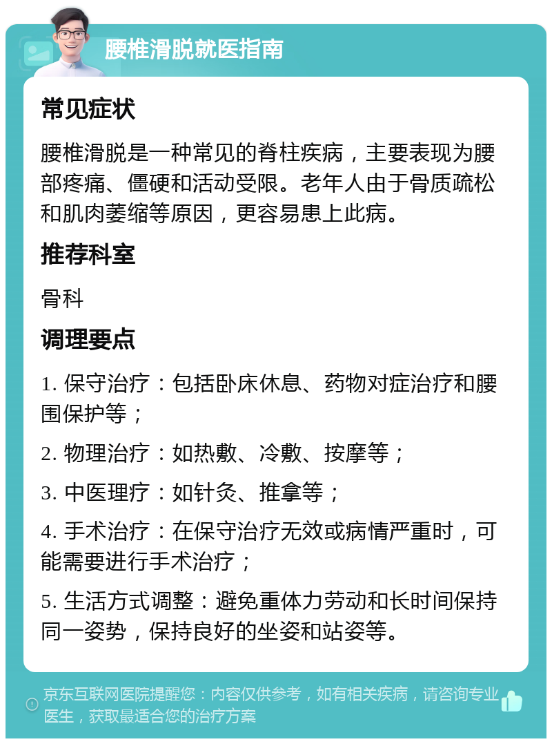 腰椎滑脱就医指南 常见症状 腰椎滑脱是一种常见的脊柱疾病，主要表现为腰部疼痛、僵硬和活动受限。老年人由于骨质疏松和肌肉萎缩等原因，更容易患上此病。 推荐科室 骨科 调理要点 1. 保守治疗：包括卧床休息、药物对症治疗和腰围保护等； 2. 物理治疗：如热敷、冷敷、按摩等； 3. 中医理疗：如针灸、推拿等； 4. 手术治疗：在保守治疗无效或病情严重时，可能需要进行手术治疗； 5. 生活方式调整：避免重体力劳动和长时间保持同一姿势，保持良好的坐姿和站姿等。