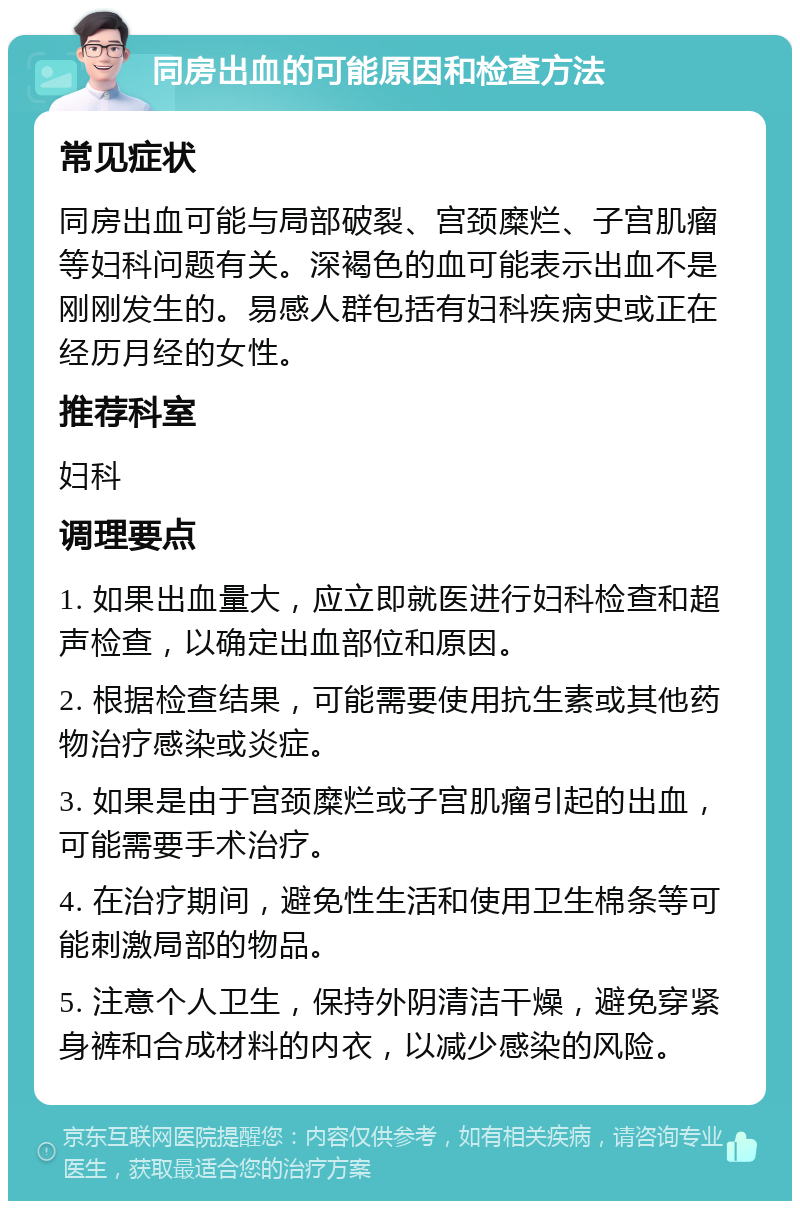 同房出血的可能原因和检查方法 常见症状 同房出血可能与局部破裂、宫颈糜烂、子宫肌瘤等妇科问题有关。深褐色的血可能表示出血不是刚刚发生的。易感人群包括有妇科疾病史或正在经历月经的女性。 推荐科室 妇科 调理要点 1. 如果出血量大，应立即就医进行妇科检查和超声检查，以确定出血部位和原因。 2. 根据检查结果，可能需要使用抗生素或其他药物治疗感染或炎症。 3. 如果是由于宫颈糜烂或子宫肌瘤引起的出血，可能需要手术治疗。 4. 在治疗期间，避免性生活和使用卫生棉条等可能刺激局部的物品。 5. 注意个人卫生，保持外阴清洁干燥，避免穿紧身裤和合成材料的内衣，以减少感染的风险。