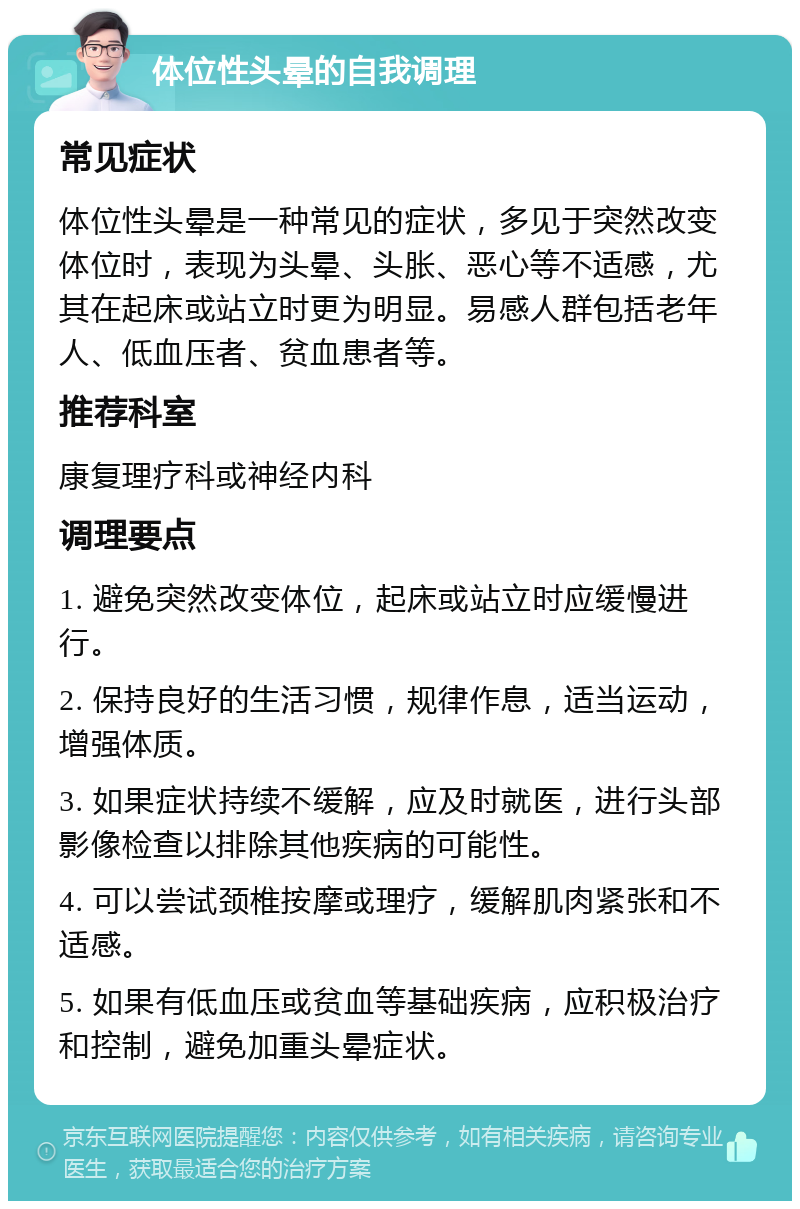 体位性头晕的自我调理 常见症状 体位性头晕是一种常见的症状，多见于突然改变体位时，表现为头晕、头胀、恶心等不适感，尤其在起床或站立时更为明显。易感人群包括老年人、低血压者、贫血患者等。 推荐科室 康复理疗科或神经内科 调理要点 1. 避免突然改变体位，起床或站立时应缓慢进行。 2. 保持良好的生活习惯，规律作息，适当运动，增强体质。 3. 如果症状持续不缓解，应及时就医，进行头部影像检查以排除其他疾病的可能性。 4. 可以尝试颈椎按摩或理疗，缓解肌肉紧张和不适感。 5. 如果有低血压或贫血等基础疾病，应积极治疗和控制，避免加重头晕症状。